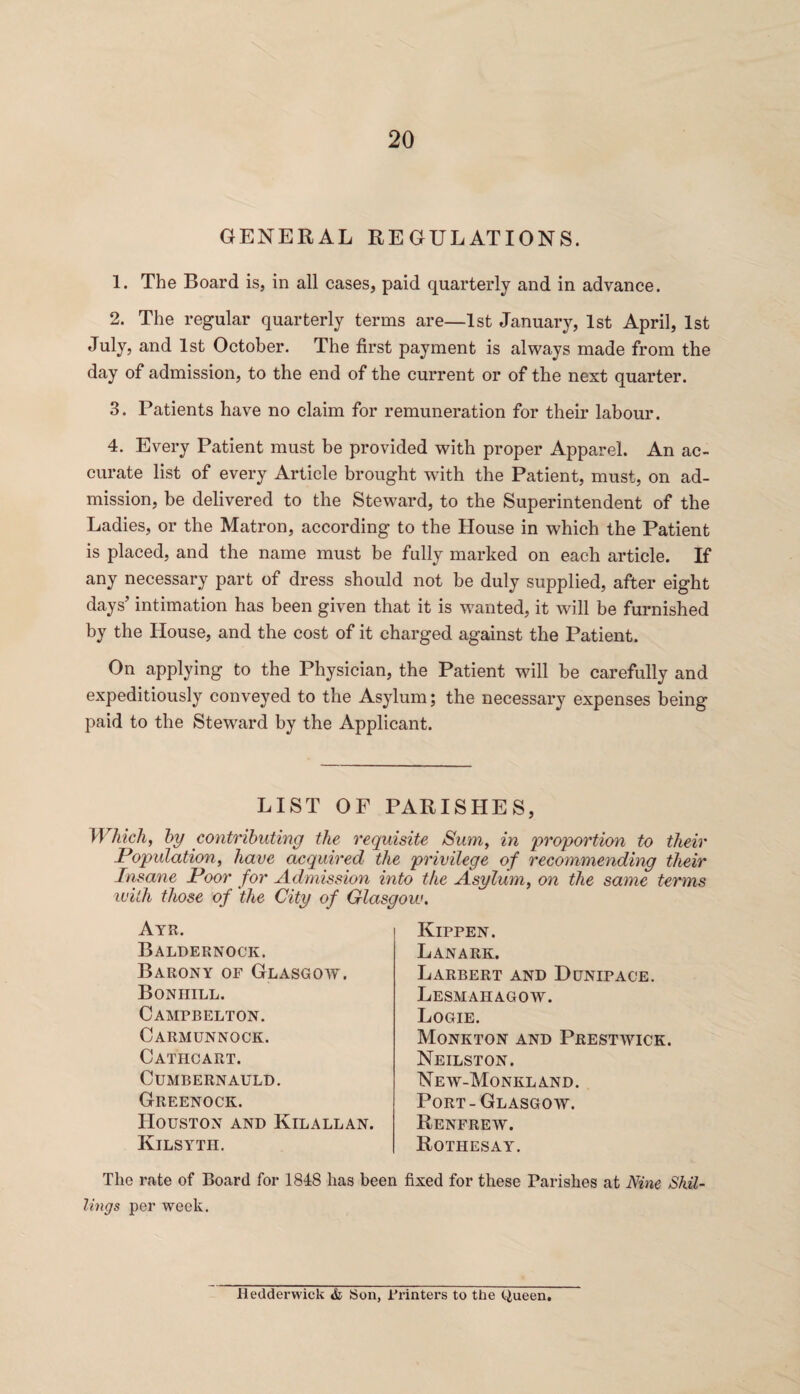 GENERAL REGULATIONS. 1. The Board is, in all cases, paid quarterly and in advance. 2. The regular quarterly terms are—1st January, 1st April, 1st July, and 1st October. The first payment is always made from the day of admission, to the end of the current or of the next quarter. 3. Patients have no claim for remuneration for their labour. 4. Every Patient must be provided with proper Apparel. An ac¬ curate list of every Article brought with the Patient, must, on ad¬ mission, be delivered to the Steward, to the Superintendent of the Ladies, or the Matron, according to the House in which the Patient is placed, and the name must be fully marked on each article. If any necessary part of dress should not be duly supplied, after eight days’ intimation has been given that it is wanted, it will be furnished by the House, and the cost of it charged against the Patient. On applying to the Physician, the Patient will be carefully and expeditiously conveyed to the Asylum; the necessary expenses being paid to the Steward by the Applicant. LIST OF PARISHES Which, by contributing the requisite Sum, in proportion to their Population, have acquired the privilege of recommending their Insane Poor for Admission into the Asylum, on the same terms with those of the City of Glasgow. Ayr. Baldernock. Barony of Glasgow. Bon hill. Camtbelton. Carmunnock. Cathcart. Cumbernauld. Greenock. Houston and Kilallan. Kilsyth. Kippen. Lanark. Larbert and Dunipace. Lesmahagow. Logie. Monkton and Prestwick. Neilston. New-Monkland. Port-Glasgow. Renfrew. Rothesay. The rate of Board for 1848 has been fixed for these Parishes at Nine Shil¬ lings per week. Hedderwick & Son, Planters to the queen.