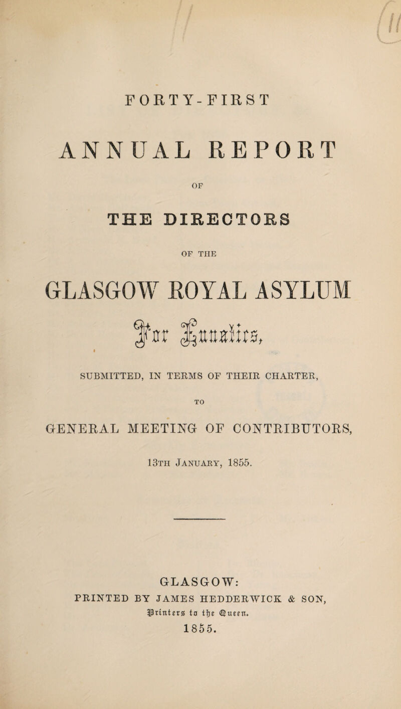 FORT Y- FIRST ANNUAL REPORT OF THE DIRECTORS OF THE GLASGOW ROYAL ASYLUM SUBMITTED, IN TERMS OF THEIR CHARTER, TO GENERAL MEETING OF CONTRIBUTORS, 13th January, 1855. GLASGOW: PRINTED BY JAMES HEDDERWICK & SON, punters to tije <©imn» 1855.