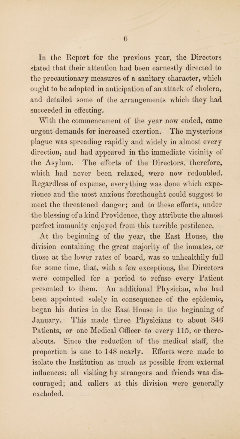 In the Report for the previous year, the Directors stated that their attention had been earnestly directed to the precautionary measures of a sanitary character, which ought to be adopted in anticipation of an attack of cholera, and detailed some of the arrangements which they had succeeded in effecting. With the commencement of the year now ended, came urgent demands for increased exertion. The mysterious plague was spreading rapidly and widely in almost every direction, and had appeared in the immediate vicinity of the Asylum. The efforts of the Directors, therefore, which had never been relaxed, were now redoubled. Regardless of expense, everything was done which expe¬ rience and the most anxious forethought could suggest to meet the threatened danger; and to these efforts, under the blessing of a kind Providence, they attribute the almost perfect immunity enjoyed from this terrible pestilence. At the beginning of the year, the East House, the division containing the great majority of the inmates, or those at the lower rates of board, was so unhealthily full for some time, that, with a few exceptions, the Directors were compelled for a period to refuse every Patient presented to them. An additional Physician, who had been appointed solely in consequence of the epidemic, began his duties in the East House in the beginning of January. This made three Physicians to about 346 Patients, or one Medical Officer to every 115, or there¬ abouts. Since the reduction of the medical staff, the proportion is one to 148 nearly. Efforts were made to isolate the Institution as much as possible from external influences; all visiting by strangers and friends was dis¬ couraged; and callers at this division were generally excluded.