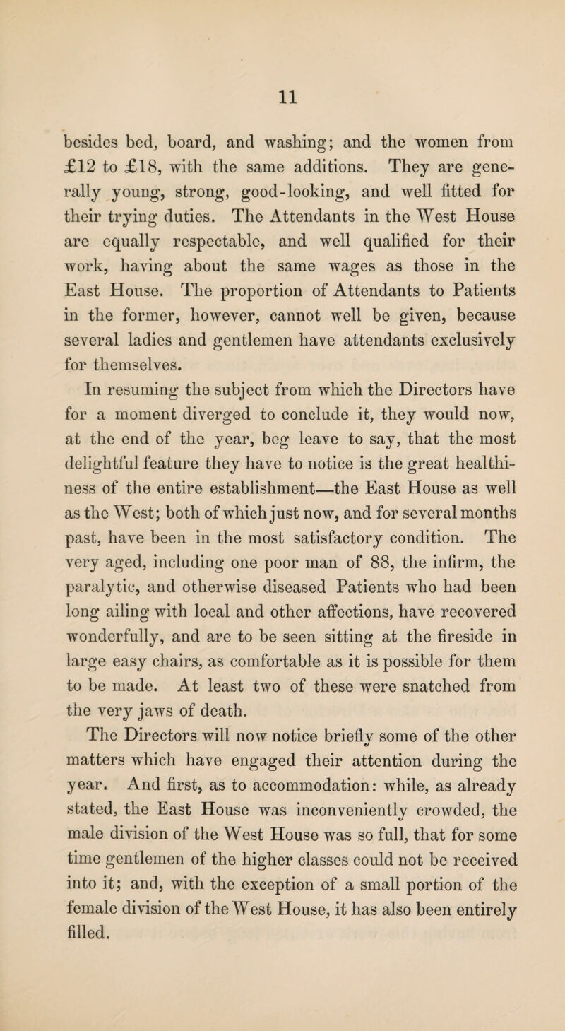 besides bed, board, and washing; and the women from £12 to £18, with the same additions. They are gene¬ rally young, strong, good-looking, and well fitted for their trying duties. The Attendants in the West House are equally respectable, and well qualified for their work, having about the same wages as those in the East House. The proportion of Attendants to Patients in the former, however, cannot well be given, because several ladies and gentlemen have attendants exclusively for themselves. In resuming the subject from which the Directors have for a moment diverged to conclude it, they would now, at the end of the year, beg leave to say, that the most delightful feature they have to notice is the great healthi¬ ness of the entire establishment—the East House as well as the West; both of which just now, and for several months past, have been in the most satisfactory condition. The very aged, including one poor man of 88, the infirm, the paralytic, and otherwise diseased Patients who had been long ailing with local and other affections, have recovered wonderfully, and are to be seen sitting at the fireside in large easy chairs, as comfortable as it is possible for them to be made. At least two of these were snatched from the very jaws of death. The Directors will now notice briefly some of the other matters which have engaged their attention during the year. And first, as to accommodation: while, as already stated, the East House was inconveniently crowded, the male division of the West House was so full, that for some time gentlemen of the higher classes could not be received into it; and, with the exception of a small portion of the female division of the West House, it has also been entirely filled.