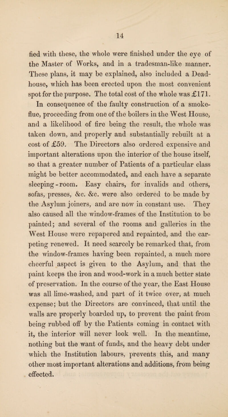 fied with these, the whole were finished under the eye of the Master of Works, and in a tradesman-like manner. These plans, it may be explained, also included a Dead- house, which has been erected upon the most convenient spot for the purpose. The total cost of the whole was £171. In consequence of the faulty construction of a smoke- flue, proceeding from one of the boilers in the West House, and a likelihood of fire being the result, the whole was taken down, and properly and substantially rebuilt at a cost of £59. The Directors also ordered expensive and important alterations upon the interior of the house itself, so that a greater number of Patients of a particular class might be better accommodated, and each have a separate sleeping - room. Easy chairs, for invalids and others, sofas, presses, &c. &c. were also ordered to be made by the Asylum joiners, and are now in constant use. They also caused all the window-frames of the Institution to be painted; and several of the rooms and galleries in the West House were repapered and repainted, and the car¬ peting renewed. It need scarcely be remarked that, from the window-frames having been repainted, a much more cheerful aspect is given to the Asylum, and that the paint keeps the iron and wood-work in a much better state of preservation. In the course of the year, the East House was all lime-washed, and part of it twice over, at much expense; but the Directors are convinced, that until the walls are properly boarded up, to prevent the paint from being rubbed off by the Patients coming in contact with it, the interior will never look well. In the meantime, nothing but the want of funds, and the heavy debt under which the Institution labours, prevents this, and many other most important alterations and additions, from being effected.