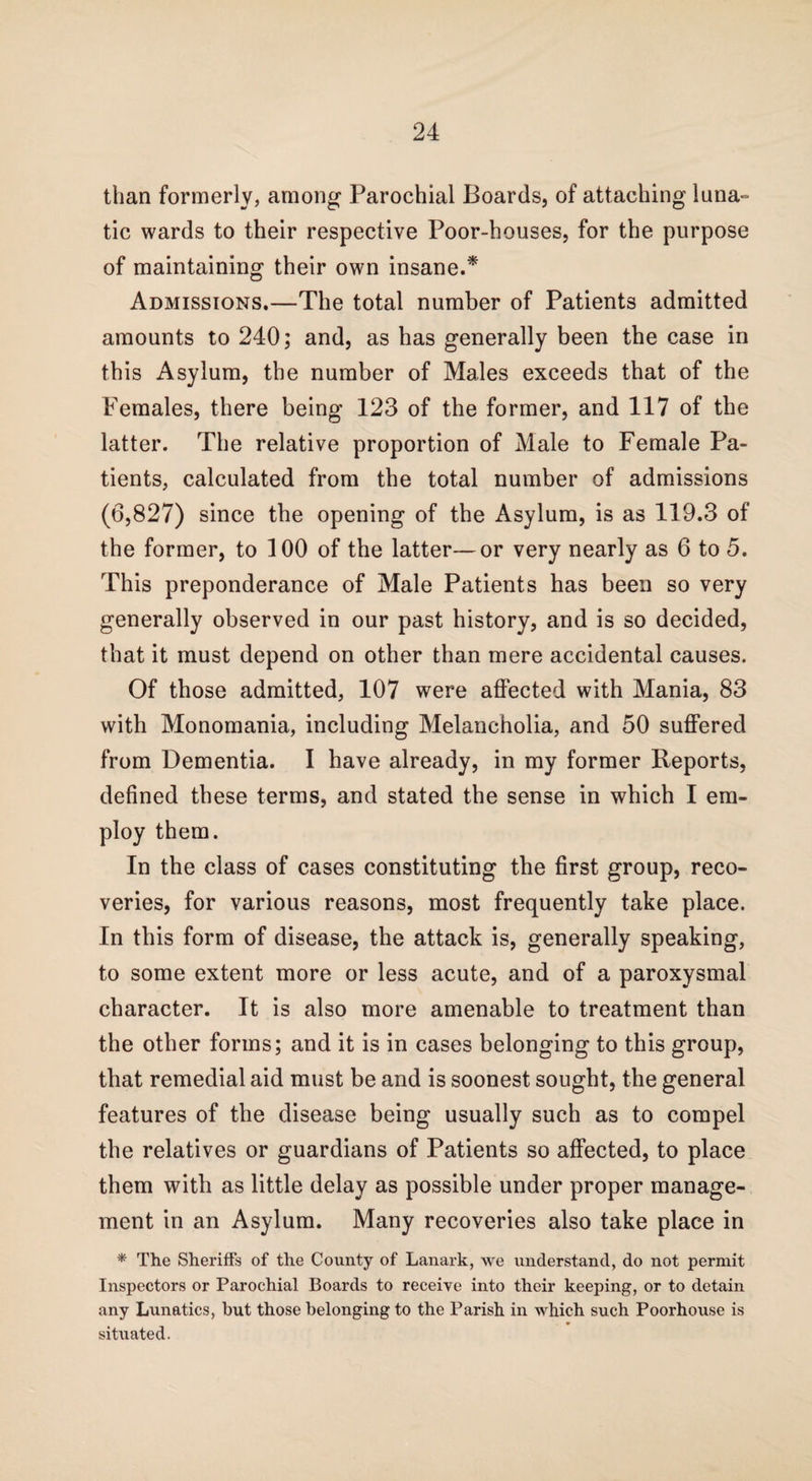 than formerly, among Parochial Boards, of attaching luna¬ tic wards to their respective Poor-houses, for the purpose of maintaining their own insane.* Admissions.—The total number of Patients admitted amounts to 240; and, as has generally been the case in this Asylum, the number of Males exceeds that of the Females, there being 123 of the former, and 117 of the latter. The relative proportion of Male to Female Pa¬ tients, calculated from the total number of admissions (6,827) since tbe opening of the Asylum, is as 119.3 of the former, to 100 of the latter—or very nearly as 6 to 5. This preponderance of Male Patients has been so very generally observed in our past history, and is so decided, that it must depend on other than mere accidental causes. Of those admitted, 107 were affected with Mania, 83 with Monomania, including Melancholia, and 50 suffered from Dementia. I have already, in my former Reports, defined these terms, and stated the sense in which I em¬ ploy them. In the class of cases constituting the first group, reco¬ veries, for various reasons, most frequently take place. In this form of disease, the attack is, generally speaking, to some extent more or less acute, and of a paroxysmal character. It is also more amenable to treatment than the other forms; and it is in cases belonging to this group, that remedial aid must be and is soonest sought, the general features of the disease being usually such as to compel the relatives or guardians of Patients so affected, to place them with as little delay as possible under proper manage¬ ment in an Asylum. Many recoveries also take place in * The Sheriff's of the County of Lanark, we understand, do not permit Inspectors or Parochial Boards to receive into their keeping, or to detain any Lunatics, hut those belonging to the Parish in which such Poorhouse is situated.