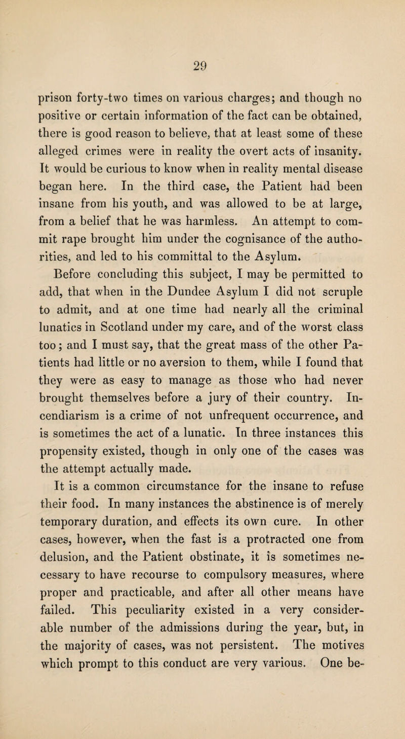 prison forty-two times on various charges; and though no positive or certain information of the fact can be obtained, there is good reason to believe, that at least some of these alleged crimes were in reality the overt acts of insanity. It would be curious to know when in reality mental disease began here. In the third case, the Patient had been insane from his youth, and was allowed to be at large, from a belief that he was harmless. An attempt to com¬ mit rape brought him under the cognisance of the autho¬ rities, and led to his committal to the Asylum. Before concluding this subject, I may be permitted to add, that when in the Dundee Asylum I did not scruple to admit, and at one time had nearly all the criminal lunatics in Scotland under my care, and of the worst class too; and I must say, that the great mass of the other Pa¬ tients had little or no aversion to them, while I found that they were as easy to manage as those who had never brought themselves before a jury of their country. In¬ cendiarism is a crime of not unfrequent occurrence, and is sometimes the act of a lunatic. In three instances this propensity existed, though in only one of the cases was the attempt actually made. It is a common circumstance for the insane to refuse their food. In many instances the abstinence is of merely temporary duration, and effects its own cure. In other cases, however, when the fast is a protracted one from delusion, and the Patient obstinate, it is sometimes ne¬ cessary to have recourse to compulsory measures, where proper and practicable, and after all other means have failed. This peculiarity existed in a very consider¬ able number of the admissions during the year, but, in the majority of cases, was not persistent. The motives which prompt to this conduct are very various. One be-