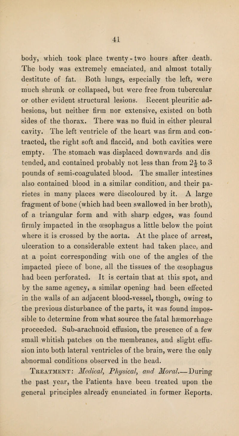 body, which took place twenty-two hours after death. The body was extremely emaciated, and almost totally destitute of fat. Both lungs, especially the left, were much shrunk or collapsed, but were free from tubercular or other evident structural lesions. Recent pleuritic ad¬ hesions, but neither firm nor extensive, existed on both sides of the thorax. There was no fluid in either pleural cavity. The left ventricle of the heart was firm and con¬ tracted, the right soft and flaccid, and both cavities were empty. The stomach was displaced downwards and dis tended, and contained probably not less than from 2J to 3 pounds of semi-coagulated blood. The smaller intestines also contained blood in a similar condition, and their pa- rietes in many places were discoloured by it. A large fragment of bone (which had been swallowed in her broth), of a triangular form and with sharp edges, was found firmly impacted in the oesophagus a little below the point where it is crossed by the aorta. At the place of arrest, ulceration to a considerable extent had taken place, and at a point corresponding with one of the angles of the impacted piece of bone, all the tissues of the oesophagus had been perforated. It is certain that at this spot, and by the same agency, a similar opening had been effected in the walls of an adjacent blood-vessel, though, owing to the previous disturbance of the parts, it was found impos¬ sible to determine from what source the fatal haemorrhage proceeded. Sub-arachnoid effusion, the presence of a few small whitish patches on the membranes, and slight effu¬ sion into both lateral ventricles of the brain, were the only abnormal conditions observed in the head. Treatment: Medical, Physical, and Moral.— During the past year, the Patients have been treated upon the general principles already enunciated in former Reports.