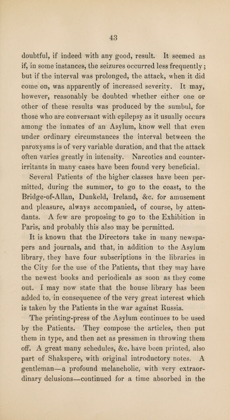 doubtful, if indeed with any good, result. It seemed as if, in some instances, the seizures occurred less frequently; but if the interval was prolonged, the attack, when it did come on, was apparently of increased severity. It may, however, reasonably be doubted whether either one or other of these results was produced by the sumbul, for those who are conversant with epilepsy as it usually occurs among the inmates of an Asylum, know well that even under ordinary circumstances the interval between the paroxysms is of very variable duration, and that the attack often varies greatly in intensity. Narcotics and counter- irritants in many cases have been found very beneficial. Several Patients of the higher classes have been per¬ mitted, during the summer, to go to the coast, to the Bridge-of-Allan, Dunkeld, Ireland, &c. for amusement and pleasure, always accompanied, of course, by atten¬ dants. A few are proposing to go to the Exhibition in Paris, and probably this also may be permitted. It is known that the Directors take in many newspa¬ pers and journals, and that, in addition to the Asylum library, they have four subscriptions in the libraries in the City for the use of the Patients, that they may have the newest books and periodicals as soon as they come out. I may now state that the house library has been added to, in consequence of the very great interest which is taken by the Patients in the war against Russia. The printing-press of the Asylum continues to be used by the Patients. They compose the articles, then put them in type, and then act as pressmen in throwing them off. A great many schedules, &c. have been printed, also part of Shakspere, with original introductory notes. A gentleman—a profound melancholic, with very extraor¬ dinary delusions—continued for a time absorbed in the