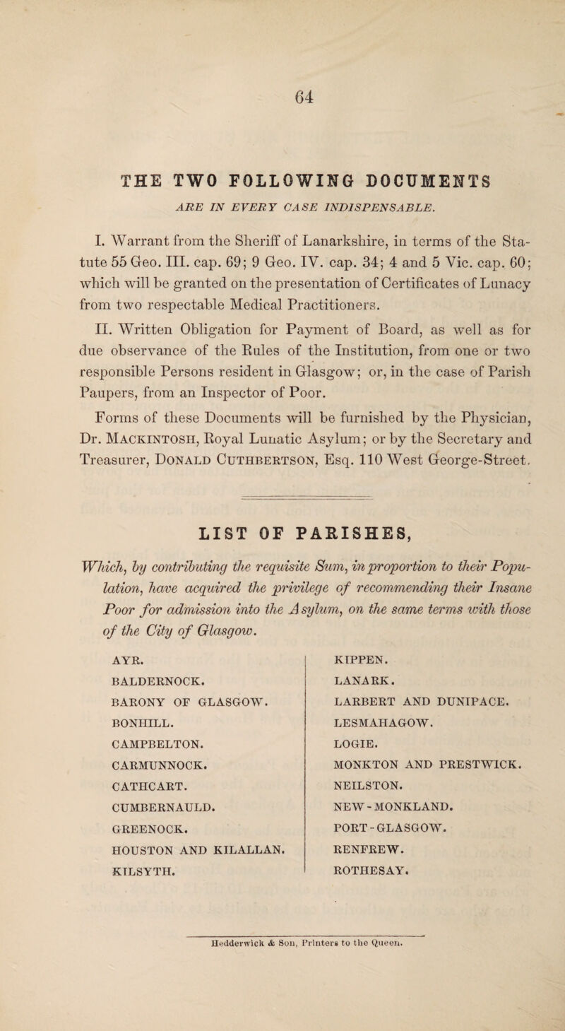 THE TWO FOLLOWING DOCUMENTS ARE IN EVERY CASE INDISPENSABLE. I. Warrant from the Sheriff of Lanarkshire, in terms of the Sta¬ tute 55 Geo. III. cap. 69; 9 Geo. IV. cap. 34; 4 and 5 Vic. cap. 60; which will be granted on the presentation of Certificates of Lunacy from two respectable Medical Practitioners. II. Written Obligation for Payment of Board, as well as for due observance of the Kules of the Institution, from one or two responsible Persons resident in Glasgow; or, in the case of Parish Paupers, from an Inspector of Poor. Forms of these Documents will be furnished by the Physician, Dr. Mackintosh, Royal Lunatic Asylum; or by the Secretary and Treasurer, Donald Cuthbertson, Esq. 110 West George-Street. LIST OF PARISHES, Which, by contributing the requisite Sum, in proportion to their Popu¬ lation, have acquired the privilege of recommending their Insane Poor for admission into the A sylum, on the same terms with those of the City of Glasgow. AYR. BALDERNOCK. BARONY OF GLASGOW. BONHILL. CAMPBELTON. CARMUNNOCK. CATHCART. CUMBERNAULD. GREENOCK. HOUSTON AND KILALLAN. KTLSYTH. KIPPEN. LANARK. LARBERT AND DUNTPACE. LESMAHAGOW. LOGIE. MONKTON AND PRESTWICK. NEILSTON. NEW-MONKLAND. PORT-GLASGOW. RENFREW. ROTHESAY. Heddenvick & Sou, Printers to the Queen.