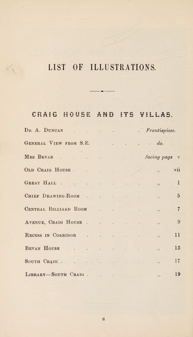 LIST OF ILLUSTRATIONS. CRAIG HOUSE AND ITS VILLAS. Du A. Duncan .... Frontispiece. General View from S. E. do. Mrs Bevan ...... facing page y Old Craig House .... 5 9 vii Great Hall ..... • * 55 1 Chief Drawing-Room 5 Central Billiard Room ’ 5 5 7 Avenue, Craig House . * * 1 5 9 Recess in Corridor * * 5*5 11 Bevan House .... * • ? 5 13 South Cr^ig ..... • • * 9 17 Library—South Craig . 5 5 19