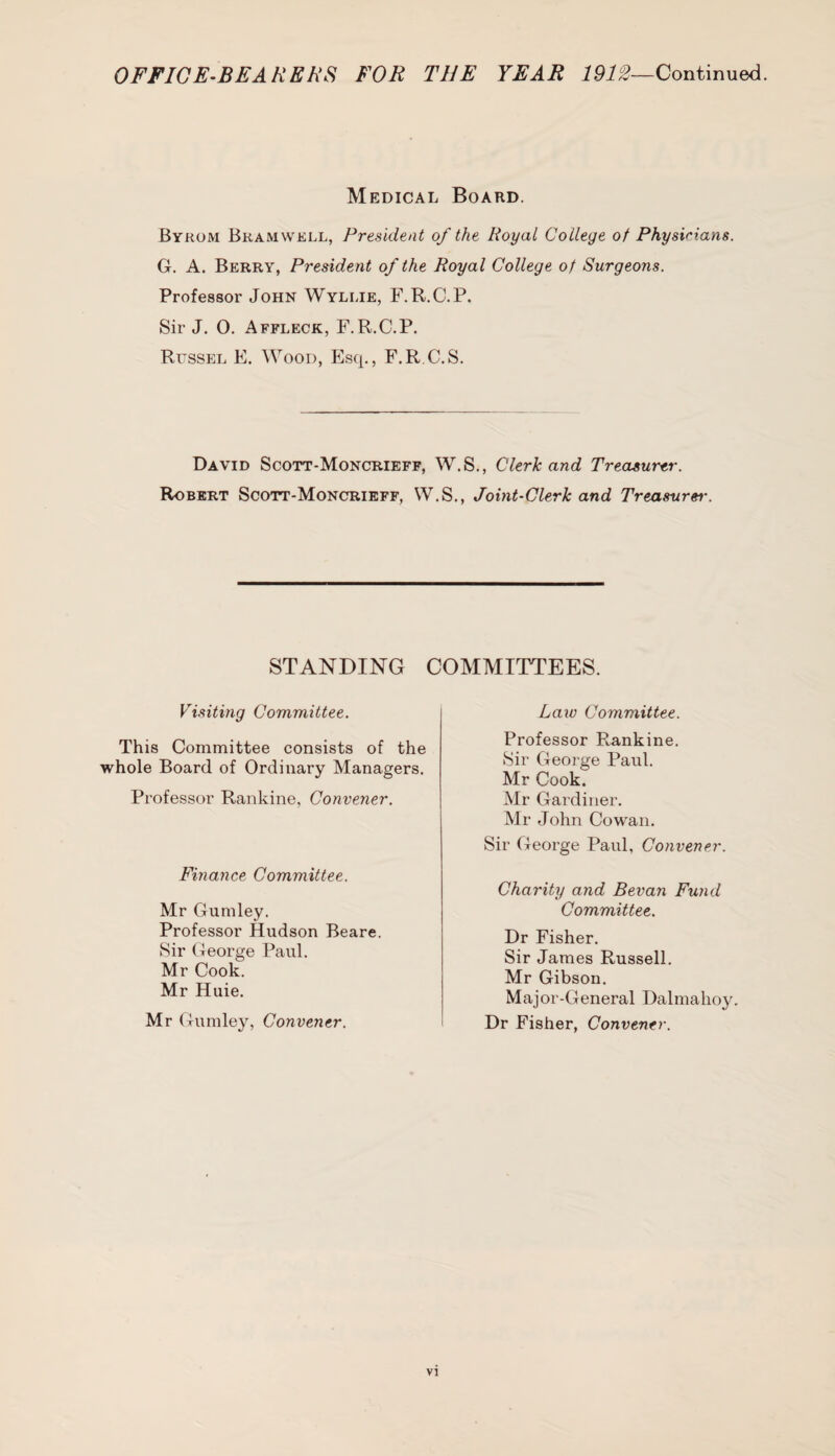 Medical Board. Byrom Bramwell, President of the Royal College of Physirians. G. A. Berry, President of the Royal College of Surgeons. Professor John Wyllie, F.R.C.P. Sir J. 0. Affleck, F.R.C.P. Russel E. Wood, Esq., F.R C.S. David Scott-Moncrieff, W.S., Clerk and Treasurer. Robert Scott-Moncrieff, W.S., Joint-Clerk and Treasurer. STANDING COMMITTEES. Visiting Committee. This Committee consists of the Professor R,ankine. Sir Geoj-ge Paul. Mr Cook. Mr Gardiner. Mr John Cowan. Law Committee. whole Board of Ordinary Managers. Professor Rankine, Convener. Sir George Paul, Convener. Finance Committee. Charity and Bevan Fund Committee. Mr Gumley. Professor Hudson Beare. Sir George Paul. Dr Fisher. Sir James Russell. Mr Gibson. Major-General Dalmahoy. Mr Cook. Mr Huie. Mr Gumley, Convener. Dr Fisher, Convener. VI