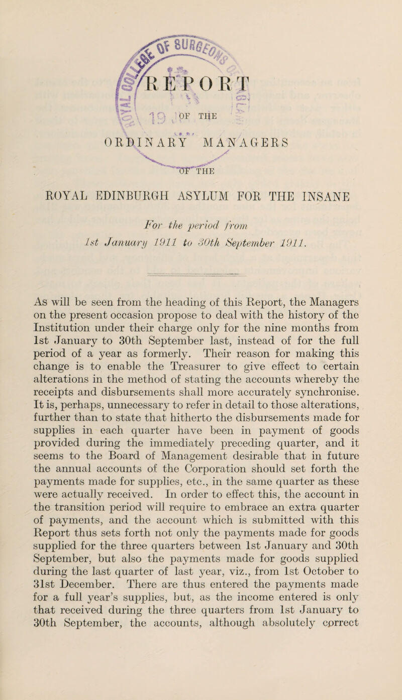 . ORDINARY MANAGERS > ROYAL EDINBURGH ASYLUM FOR THE INSANE For the period from 1st January 1911 to 80th September 1911. As will be seen from the heading of this Report, the Managers on the present occasion propose to deal with the history of the Institution under their charge only for the nine months from 1st January to 30th September last, instead of for the full period of a year as formerly. Their reason for making this change is to enable the Treasurer to give effect to certain alterations in the method of stating the accounts whereby the receipts and disbursements shall more accurately synchronise. It is, perhaps, unnecessary to refer in detail to those alterations, further than to state that hitherto the disbursements made for supplies in each quarter have been in payment of goods provided during the immediately preceding quarter, and it seems to the Board of Management desirable that in future the annual accounts of the Corporation should set forth the payments made for supplies, etc., in the same quarter as these were actually received. In order to effect this, the account in the transition period will require to embrace an extra quarter of payments, and the account which is submitted with this Report thus sets forth not only the payments made for goods supplied for the three quarters between 1st January and 30th September, but also the payments made for goods supplied during the last quarter of last year, viz., from 1st October to 31st December. There are thus entered the payments made for a full year’s supplies, but, as the income entered is only that received during the three quarters from 1st January to 30th September, the accounts, although absolutely correct