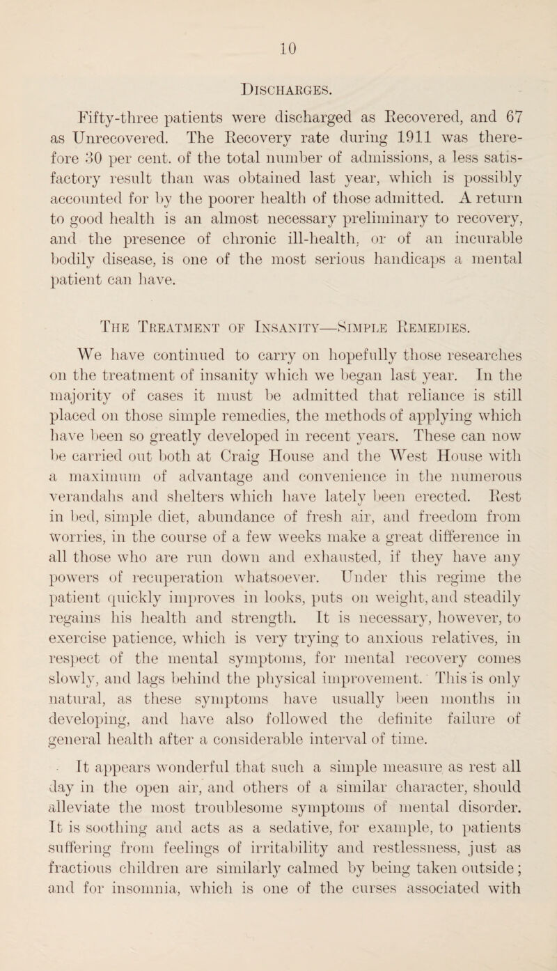 Discharges. Fifty-three patients were discharged as Recovered, and 67 as Unrecovered. The Recovery rate during 1911 was there¬ fore 30 per cent, of the total number of admissions, a less satis¬ factory result than was obtained last year, which is possibly accounted for by the poorer health of those admitted. A return to good health is an almost necessary preliminary to recovery, and the presence of chronic ill-health, or of an incurable bodily disease, is one of the most serious handicaps a mental patient can have. The Treatment of Insanity—Simple Remedies. We have continued to carry on hopefully those researches on the treatment of insanity which we began last year. In the majority of cases it must be admitted that reliance is still placed on those simple remedies, the methods of applying which have been so greatly developed in recent years. These can now be carried out both at Craig House and the West House with a maximum of advantage and convenience in the numerous verandahs and shelters which have lately been erected. Rest in bed, simple diet, abundance of fresh air, and freedom from worries, in the course of a few weeks make a great difference in all those who are run down and exhausted, if they have any powers of recuperation whatsoever. Under this regime the patient quickly improves in looks, puts on weight, and steadily regains his health and strength. It is necessary, however, to exercise patience, which is very trying to anxious relatives, in respect of the mental symptoms, for mental recovery comes slowly, and lags behind the physical improvement. This is only natural, as these symptoms have usually been months in developing, and have also followed the definite failure of general health after a considerable interval of time. It appears wonderful that such a simple measure as rest all day in the open air, and others of a similar character, should alleviate the most troublesome symptoms of mental disorder. It is soothing and acts as a sedative, for example, to patients suffering from feelings of irritability and restlessness, just as fractious children are similarly calmed by being taken outside; and for insomnia, which is one of the curses associated with