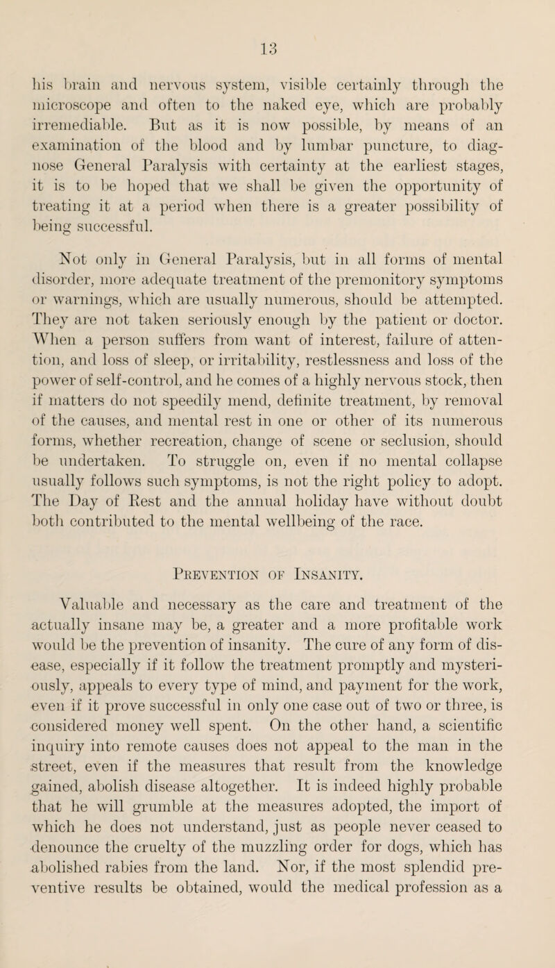 his brain and nervous system, visible certainly through the microscope and often to the naked eye, which are probably irremediable. But as it is now possible, by means of an examination of the blood and by lumbar puncture, to diag¬ nose General Paralysis with certainty at the earliest stages, it is to be hoped that we shall be given the opportunity of treating it at a period when there is a greater possibility of being successful. Not only in General Paralysis, but in all forms of mental disorder, more adequate treatment of the premonitory symptoms or warnings, which are usually numerous, should be attempted. They are not taken seriously enough by the patient or doctor. When a person suffers from want of interest, failure of atten¬ tion, and loss of sleep, or irritability, restlessness and loss of the power of self-control, and he conies of a highly nervous stock, then if matters do not speedily mend, definite treatment, by removal of the causes, and mental rest in one or other of its numerous forms, whether recreation, change of scene or seclusion, should be undertaken. To struggle on, even if no mental collapse usually follows such symptoms, is not the right policy to adopt. The Day of Pest and the annual holiday have without doubt botli contributed to the mental wellbeing of the race. Prevention of Insanity. Valuable and necessary as the care and treatment of the actually insane may be, a greater and a more profitable work would be the prevention of insanity. The cure of any form of dis¬ ease, especially if it follow the treatment promptly and mysteri¬ ously, appeals to every type of mind, and payment for the work, even if it prove successful in only one case out of two or three, is considered money well spent. On the other hand, a scientific inquiry into remote causes does not appeal to the man in the street, even if the measures that result from the knowledge gained, abolish disease altogether. It is indeed highly probable that he will grumble at the measures adopted, the import of which he does not understand, just as people never ceased to denounce the cruelty of the muzzling order for dogs, which has abolished rabies from the land. Nor, if the most splendid pre¬ ventive results be obtained, would the medical profession as a