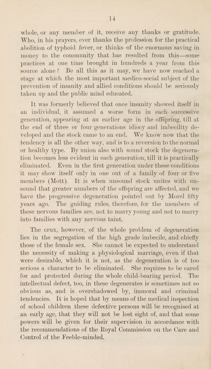whole, or any member of it, receive any thanks or gratitude. Who, in his prayers, ever thanks the profession for the practical abolition of typhoid fever, or thinks of the enormous saving in money to the community that has resulted from this—some practices at one time brought in hundreds a year from this source alone ? Be all this as it may, we have now reached a stage at which the most important medico-social subject of the prevention of insanity and allied conditions should be seriously taken up and the public mind educated. It was formerly believed that once insanity showed itself in an individual, it assumed a worse form in each successive generation, appearing at an earlier age in the offspring, till at the end of three or four generations idiocy and imbecility de¬ veloped and the stock came to an end. We know now that the tendency is all the other way, and is to a reversion to the normal or healthy type. By union also with sound stock the degenera¬ tion becomes less evident in each generation, till it is practically eliminated. Even in the first generation under these conditions it may show itself only in one out of a family of four or five members (Mott). It is when unsound stock unites with un¬ sound that greater numbers of the offspring are affected, and we have the progressive degeneration pointed out by Morel fifty years ago. The guiding rules, therefore, for the members of these nervous families are, not to marry young and not to marry into families with any nervous taint. The crux, however, of the whole problem of degeneration lies in the segregation of the high grade imbecile, and chiefly those of the female sex. She cannot be expected to understand the necessity of making a physiological marriage, even if that were desirable, which it is not, as the degeneration is of too serious a character to be eliminated. She requires to be cared for and protected during the whole child-bearing period. The intellectual defect, too, in these degenerates is sometimes not so obvious as, and is overshadowed by, immoral and criminal tendencies. It is hoped that by means of the medical inspection of school children these defective persons will be recognised at an early age, that they will not be lost sight of, and that some powers will be given for their supervision in accordance with the recommendations of the Royal Commission on the Care and Control of the Feeble-minded.