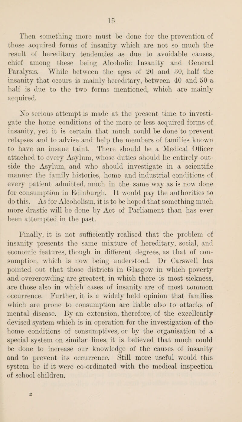 Then something more must be done for the prevention of those acquired forms of insanity which are not so much the result of hereditary tendencies as due to avoidable causes, chief among these being Alcoholic Insanity and General Paralysis. While between the ages of 20 and 30, half the insanity that occurs is mainly hereditary, between 40 and 50 a half is due to the two forms mentioned, which are mainly acquired. No serious attempt is made at the present time to investi¬ gate the home conditions of the more or less acquired forms of insanity, yet it is certain that much could be done to prevent relapses and to advise and help the members of families known to have an insane taint. There should be a Medical Officer attached to every Asylum, whose duties should lie entirely out¬ side the Asylum, and who should investigate in a scientific manner the family histories, home and industrial conditions of every patient admitted, much in the same way as is now done for consumption in Edinburgh. It would pay the authorities to do this. As for Alcoholism, it is to be hoped that something much more drastic will be done by Act of Parliament than has ever been attempted in the past. Finally, it is not sufficiently realised that the problem of insanity presents the same mixture of hereditary, social, and economic features, though in different degrees, as that of con¬ sumption, which is now being understood. Dr Carswell has pointed out that those districts in Glasgow in which poverty and overcrowding are greatest, in which there is most sickness, are those also in which cases of insanity are of most common occurrence. Further, it is a widely held opinion that families which are prone to consumption are liable also to attacks of mental disease. By an extension, therefore, of the excellently devised system which is in operation for the investigation of the home conditions of consumptives, or by the organisation of a special system on similar lines, it is believed that much could be done to increase our knowledge of the causes of insanity and to prevent its occurrence. Still more useful would this system be if it were co-ordinated with the medical inspection of school children. 2