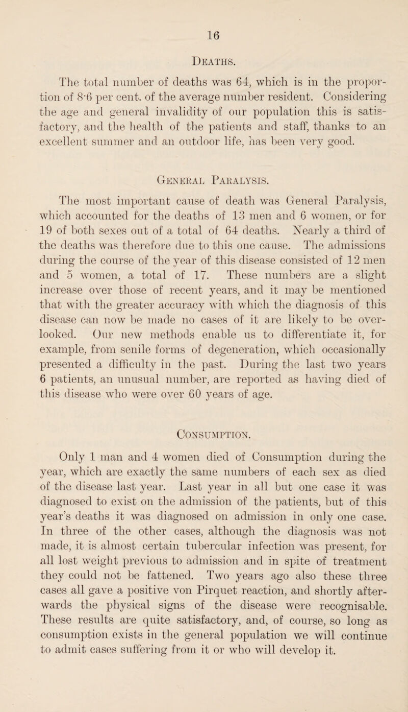 Deaths. The total number of deaths was 64, which is in the propor¬ tion of 8*6 per cent, of the average number resident. Considering the age and general invalidity of our population this is satis¬ factory, and the health of the patients and staff, thanks to an excellent summer and an outdoor life, has been very good. General Paralysis. The most important cause of death was General Paralysis, which accounted for the deaths of 13 men and 6 women, or for 19 of both sexes out of a total of 64 deaths. ^Nearly a third of the deaths was therefore due to this one cause. The admissions during the course of the year of this disease consisted of 12 men and 5 women, a total of 17. These numbers are a slight increase over those of recent years, and it may be mentioned that with the greater accuracy with which the diagnosis of this disease can now be made no cases of it are likely to be over¬ looked. Our new methods enable us to differentiate it, for example, from senile forms of degeneration, which occasionally presented a difficulty in the past. During the last two years 6 patients, an unusual number, are reported as having died of this disease who were oirer 60 years of age. Consumption. Only 1 man and 4 women died of Consumption during the year, which are exactly the same numbers of each sex as died of the disease last year. Last year in all but one case it was diagnosed to exist on the admission of the patients, but of this year’s deaths it was diagnosed on admission in only one case. In three of the other cases, although the diagnosis was not made, it is almost certain tubercular infection was present, for all lost weight previous to admission and in spite of treatment they could not be fattened. Two years ago also these three cases all gave a positive von Pirquet reaction, and shortly after¬ wards the physical signs of the disease were recognisable. These results are quite satisfactory, and, of course, so long as consumption exists in the general population we will continue to admit cases suffering from it or who will develop it.