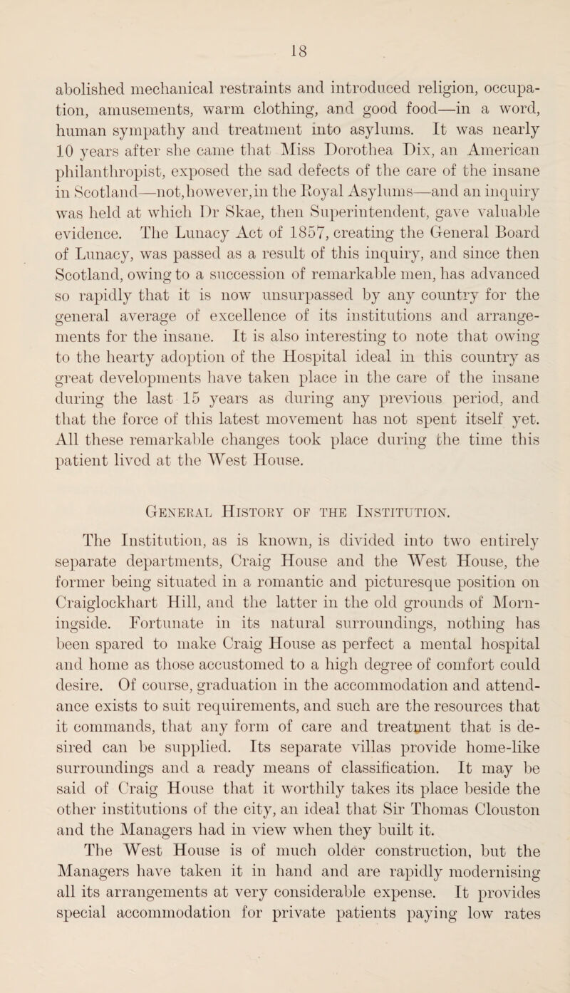 abolished mechanical restraints and introduced religion, occupa¬ tion, amusements, warm clothing, and good food—in a word, human sympathy and treatment mto asylums. It was nearly 10 years after she came that Miss Dorothea Dix, an American philanthropist, exposed the sad defects of the care of the insane in Scotland—not,however,in the Eoyal Asylums—and an inquiry was held at which Dr Skae, then Superintendent, gave valuable evidence. The Lunacy Act of 1857, creating the General Board of Lunacy, was passed as a result of this inquiry, and since then Scotland, owing to a succession of remarkable men, has advanced so rapidly that it is now unsurpassed by any country for the general average of excellence of its institutions and arrange¬ ments for the insane. It is also interesting to note that owing to the hearty adoption of the Hospital ideal in this country as great developments have taken place in the care of the insane during the last 15 years as during any previous period, and that the force of this latest movement lias not spent itself yet. All these remarkable changes took place during the time this patient lived at the West House. General History of the Institution. The Institution, as is known, is divided into two entirely separate departments, Craig House and the West House, the former being situated in a romantic and picturesque position on Craiglockliart Hill, and the latter in the old grounds of Morn- ingside. Fortunate in its natural surroundings, nothing has been spared to make Craig House as perfect a mental hospital and home as those accustomed to a high degree of comfort could desire. Of course, graduation in the accommodation and attend¬ ance exists to suit requirements, and such are the resources that it commands, that any form of care and treatment that is de¬ sired can be supplied. Its separate villas provide liome-like surroundings and a ready means of classification. It may be said of Craig House that it worthily takes its place beside the other institutions of the city, an ideal that Sir Thomas Clouston and the Managers had in view when they built it. The West House is of much older construction, but the Managers have taken it in hand and are rapidly modernising all its arrangements at very considerable expense. It provides special accommodation for private patients paying low rates