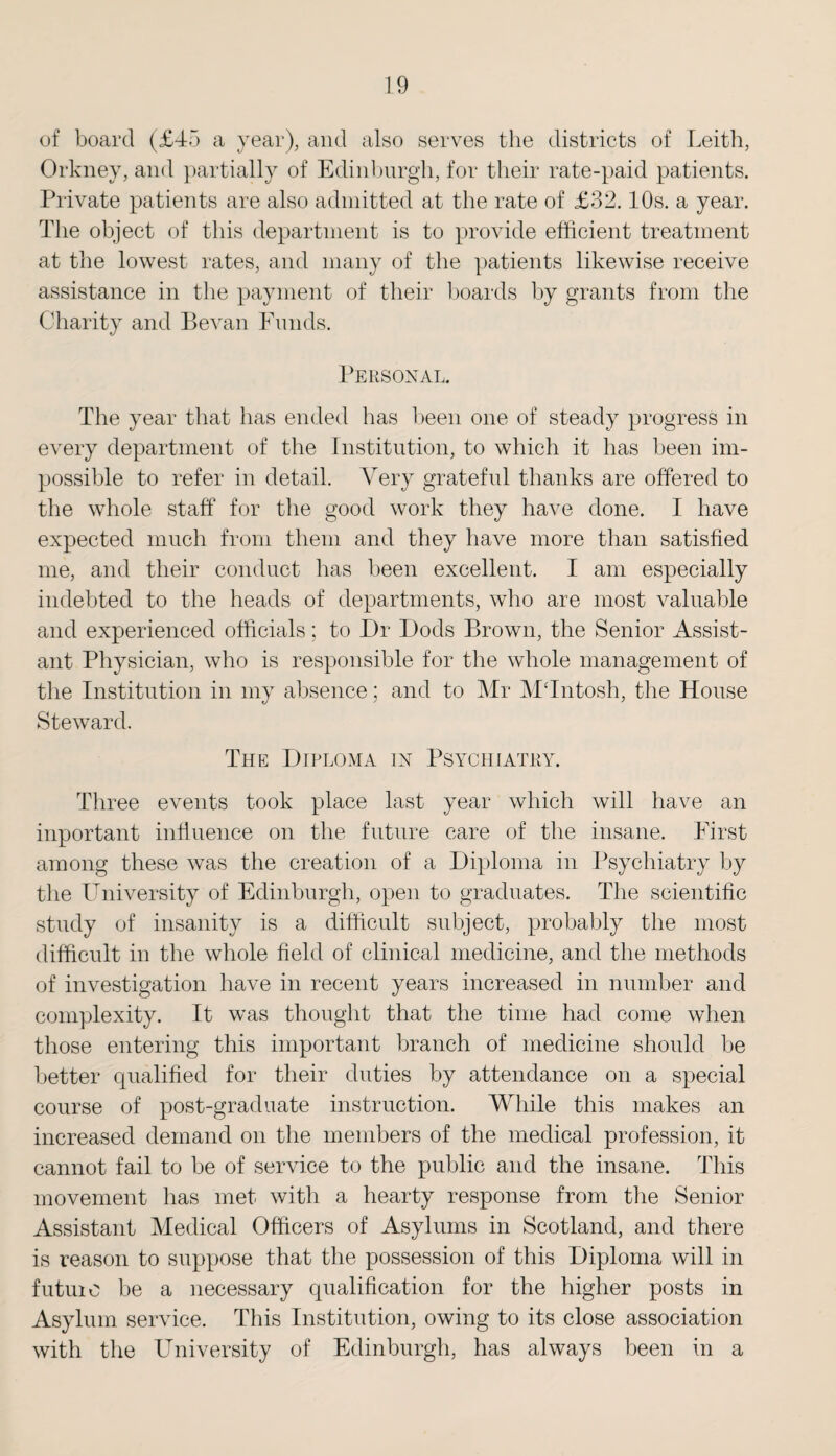 of board (£45 a year), and also serves the districts of Leith, Orkney, and partially of Edinburgh, for their rate-paid patients. Private patients are also admitted at the rate of £32.10s. a year. The object of this department is to provide efficient treatment at the lowest rates, and many of the patients likewise receive assistance in the payment of their hoards by grants from the Charity and Bevan Funds. Personal. The year that has ended has been one of steady progress in every department of the Institution, to which it has been im¬ possible to refer in detail. Very grateful thanks are offered to the whole staff for the good work they have done. I have expected much from them and they have more than satisfied me, and their conduct has been excellent. I am especially indebted to the heads of departments, who are most valuable and experienced officials; to Dr Dods Brown, the Senior Assist¬ ant Physician, who is responsible for the whole management of the Institution in my absence; and to Mr MTntosh, the House Steward. The Diploma in Psychiatry. Three events took place last year which will have an important influence on the future care of the insane. First among these was the creation of a Diploma in Psychiatry by the University of Edinburgh, open to graduates. The scientific study of insanity is a difficult subject, probably the most difficult in the whole field of clinical medicine, and the methods of investigation have in recent years increased in number and complexity. It was thought that the time had come when those entering this important branch of medicine should be better qualified for their duties by attendance on a special course of post-graduate instruction. While this makes an increased demand on the members of the medical profession, it cannot fail to be of service to the public and the insane. This movement has met with a hearty response from the Senior Assistant Medical Officers of Asylums in Scotland, and there is reason to suppose that the possession of this Diploma will in futuie be a necessary qualification for the higher posts in Asylum service. This Institution, owing to its close association with the University of Edinburgh, has always been in a