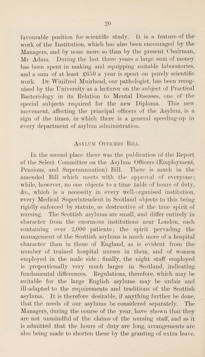 favourable position for scientific study, it is a feature of the work of the Institution, which has also been encouraged by the Managers, and by none more so than by the present Chairman, Mr Adam. During the last three years a large sum of money lias been spent in making and equipping suitable laboratories, and a sum of at least £650 a year is spent on purely scientific work. Dr Winifred Muirhead, our pathologist, has been recog¬ nised by the University as a lecturer on the subject of Practical Bacteriology in its Relation to Mental Diseases, one of the special subjects required for the new Diploma. This new movement, affecting the principal officers of the Asylum, is a sign of the times, in which there is a general speeding-up in every department of asylum administration. Asylum Officers Bill. In the second place there was the publication of the Report of the Select Committee on the Asylum Officers (Employment, Pensions, and Superannuation) Bill. There is much in the amended Bill which meets with the approval of everyone; while, however, no one objects to a time table of hours of duty, &c., which is a necessity in every well-organised institution, every Medical Superintendent in Scotland objects to this being rigidly enforced by statute, as destructive of the true spirit of nursing. The Scottish asylums are small, and differ entirely in character from the enormous institutions near London, each containing over 2,000 patients; the spirit pervading the management of the Scottish asylums is much more of a hospital character than in those of England, as is evident from the number of trained hospital nurses in them, and of women employed in the male side; finally, the night staff employed is proportionally very much larger in Scotland, indicating fundamental differences. Regulations, therefore, which may be suitable for the large English asylums may be unfair and ill-adapted to the requirements and traditions of the Scottish asylums. It is therefore desirable, if anything further be done, that the needs of our asylums be considered separately. The Managers, during the course of the year, have shown that they are not unmindful of the claims of the nursing staff, and as it is admitted that the hours of duty are long, arrangements are also being made to shorten these by the granting of extra leave.