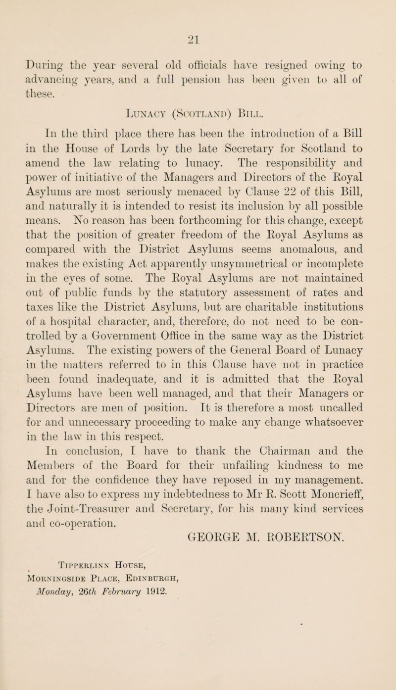 During the year several old officials have resigned owing to advancing years, and a full pension has been given to all of these. Lunacy (Scotland) Bill. In the third place there has been the introduction of a Bill in the House of Lords by the late Secretary for Scotland to amend the law relating to lunacy. The responsibility and power of initiative of the Managers and Directors of the Boyal Asylums are most seriously menaced by Clause 22 of this Bill, and naturally it is intended to resist its inclusion by all possible means. No reason has been forthcoming for this change, except that the position of greater freedom of the Royal Asylums as compared with the District Asylums seems anomalous, and makes the existing Act apparently unsymmetrical or incomplete in the eyes of some. The Royal Asylums are not maintained out of public funds by the statutory assessment of rates and taxes like the District Asylums, but are charitable institutions of a hospital character, and, therefore, do not need to be con¬ trolled by a Government Office in the same way as the District Asylums. The existing powers of the General Board of Lunacy in the matters referred to in this Clause have not in practice been found inadequate, and it is admitted that the Royal Asylums have been well managed, and that their Managers or Directors are men of position. It is therefore a most uncalled for and unnecessary proceeding to make any change whatsoever in the law in this respect. In conclusion, I have to thank the Chairman and the Members of the Board for their unfailing kindness to me and for the confidence they have reposed in my management. I have also to express my indebtedness to Mr R. Scott Moncrieff, the Joint-Treasurer and Secretary, for his many kind services and co-operation. GEORGE M. ROBERTSON. Tipperlinn House, Morningside Place, Edinburgh, Monday, 2Qth February 1912.