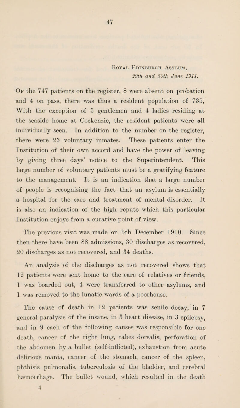 Royal Edinburgh Asylum, 29tli and 30th June 1911. Of the 747 patients on the register, 8 were absent on probation and 4 on pass, there was thus a resident population of 735, With the exception of 5 gentlemen and 4 ladies residing at the seaside home at Cockenzie, the resident patients were all individually seen. In addition to the number on the register, there were 23 voluntary inmates. These patients enter the Institution of their own accord and have the power of leaving by giving three days’ notice to the Superintendent. This large number of voluntary patients must be a gratifying feature to the management. It is an indication that a large number of people is recognising the fact that an asylum is essentially a hospital for the care and treatment of mental disorder. It is also an indication of the high repute which this particular Institution enjoys from a curative point of view. The previous visit was made on 5th December 1910. Since then there have been 88 admissions, 30 discharges as recovered, 20 discharges as not recovered, and 34 deaths. An analysis of the discharges as not recovered shows that 12 patients were sent home to the care of relatives or friends, 1 was boarded out, 4 were transferred to other asylums, and 1 was removed to the lunatic wards of a poorhouse. The cause of death in 12 patients was senile decay, in 7 general paralysis of the insane, in 3 heart disease, in 3 epilepsy, and in 9 each of the following causes was responsible for one death, cancer of the right lung, tabes dorsalis, perforation of the abdomen by a bullet (self inflicted), exhaustion from acute delirious mania, cancer of the stomach, cancer of the spleen, phthisis pulmonalis, tuberculosis of the bladder, and cerebral haemorrhage. The bullet wound, which resulted in the death 4