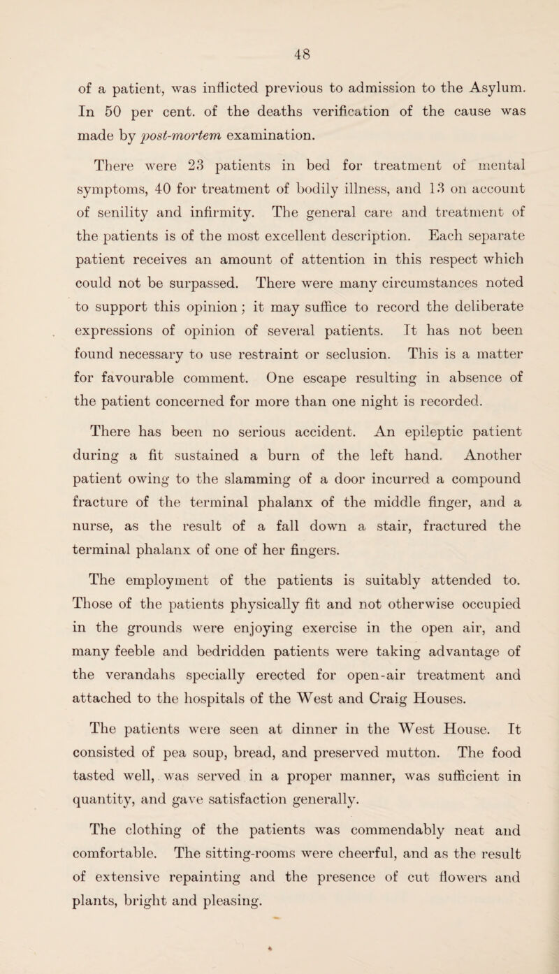 of a patient, was inflicted previous to admission to the Asylum. In 50 per cent, of the deaths verification of the cause was made by post-mortem examination. There were 23 patients in bed for treatment of mental symptoms, 40 for treatment of bodily illness, and 13 on account of senility and infirmity. The general care and treatment of the patients is of the most excellent description. Each separate patient receives an amount of attention in this respect which could not be surpassed. There were many circumstances noted to support this opinion; it may suffice to record the deliberate expressions of opinion of several patients. It has not been found necessary to use restraint or seclusion. This is a matter for favourable comment. One escape resulting in absence of the patient concerned for more than one night is recorded. There has been no serious accident. An epileptic patient during a fit sustained a burn of the left hand. Another patient owing to the slamming of a door incurred a compound fracture of the terminal phalanx of the middle finger, and a nurse, as the result of a fall down a stair, fractured the terminal phalanx of one of her fingers. The employment of the patients is suitably attended to. Those of the patients physically fit and not otherwise occupied in the grounds were enjoying exercise in the open air, and many feeble and bedridden patients were taking advantage of the verandahs specially erected for open-air treatment and attached to the hospitals of the West and Craig Houses. The patients were seen at dinner in the West House. It consisted of pea soup, bread, and preserved mutton. The food tasted well,. was served in a proper manner, was sufficient in quantity, and gave satisfaction generally. The clothing of the patients was commendably neat and comfortable. The sitting-rooms were cheerful, and as the result of extensive repainting and the presence of cut flowers and plants, bright and pleasing. 4