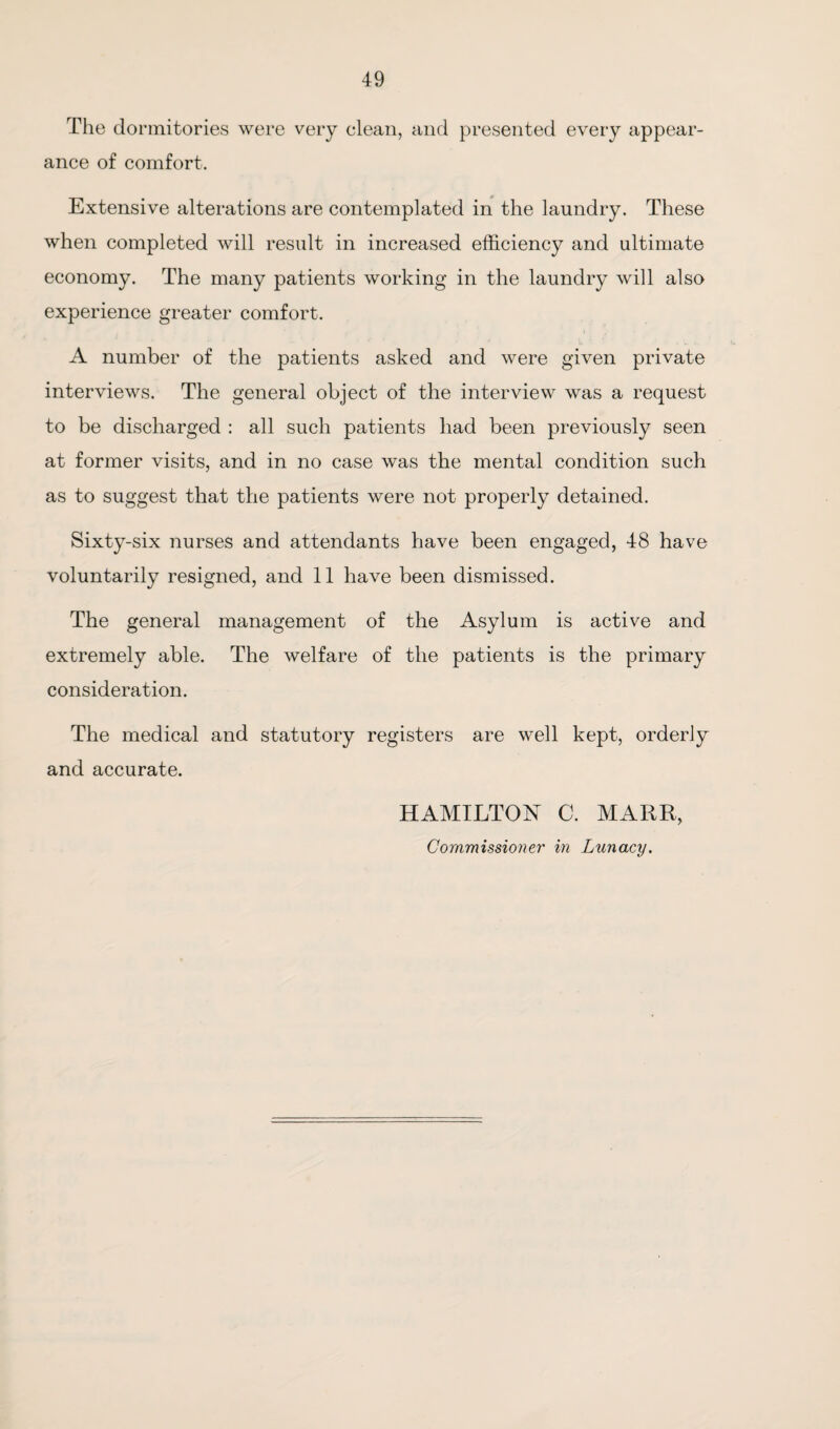 The dormitories were very clean, and presented every appear¬ ance of comfort. Extensive alterations are contemplated in the laundry. These when completed will result in increased efficiency and ultimate economy. The many patients working in the laundry will also experience greater comfort. A number of the patients asked and were given private interviews. The general object of the interview was a request to be discharged : all such patients had been previously seen at former visits, and in no case was the mental condition such as to suggest that the patients were not properly detained. Sixty-six nurses and attendants have been engaged, 48 have voluntarily resigned, and 11 have been dismissed. The general management of the Asylum is active and extremely able. The welfare of the patients is the primary consideration. The medical and statutory registers are well kept, orderly and accurate. HAMILTON C. MARK, Commissioner in Lunacy.