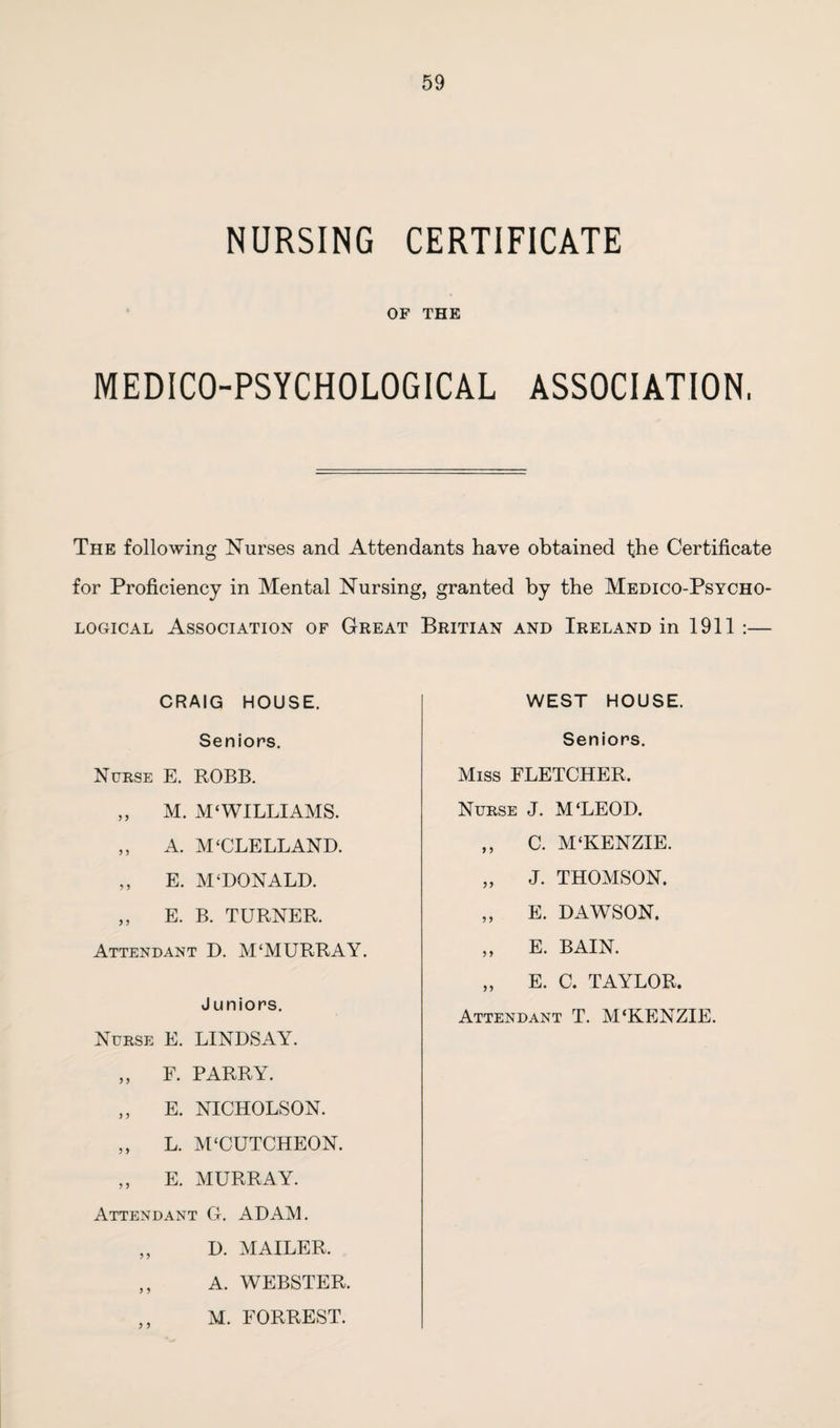 NURSING CERTIFICATE OF THE MEDICO-PSYCHOLOGICAL ASSOCIATION, The following Nurses and Attendants have obtained the Certificate for Proficiency in Mental Nursing, granted by the Medico-Psycho¬ logical Association of Great Britian and Ireland in 1911 :— CRAIG HOUSE. Seniors. Nurse E. ROBB. „ M. M‘WILLIAMS. „ A. M‘CLELLAND. ,, E. M‘DONALD. ,, E. B. TURNER. Attendant D. M'MURRAY. Juniors. Nurse E. LINDSAY. „ F. PARRY. ,, E. NICHOLSON. ,, L. M‘CUTCHEON. ,, E. MURRAY. Attendant G. ADAM. ,, D. MAILER. ,, A. WEBSTER. M. FORREST. WEST HOUSE. Seniors. Miss FLETCHER. Nurse J. M'LEOD. ,, C. M‘KENZIE. „ J. THOMSON. „ E. DAWSON. „ E. BAIN. „ E. C. TAYLOR. Attendant T. M‘KENZIE.