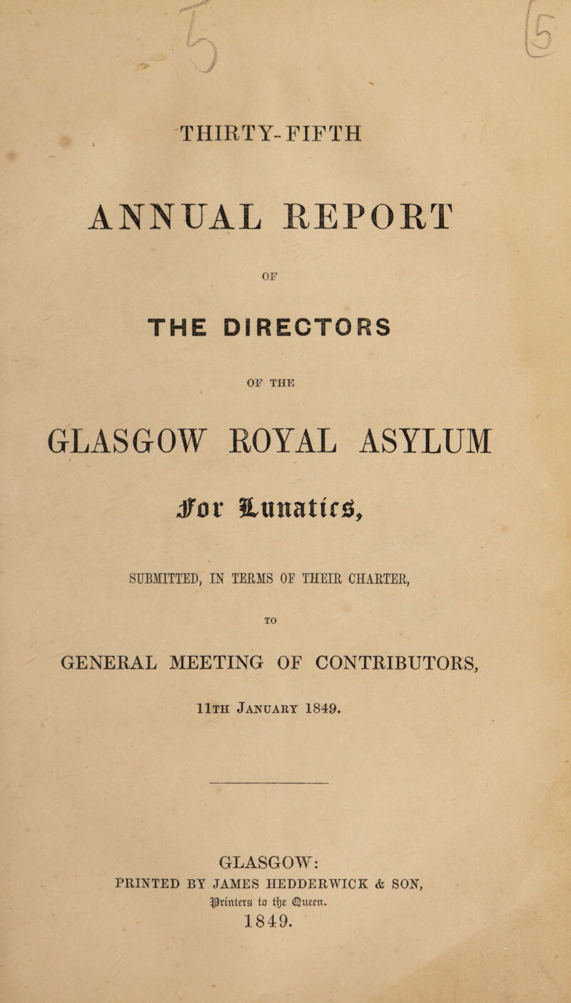 THIRTY-FIFTH ANNUAL REPORT THE DIRECTORS OF THE GLASGOW ROYAL ASYLUM dfov lunatics. SUBMITTED, IN TERMS OE THEIR CHARTER, GENERAL MEETING OF CONTRIBUTORS, 11th January 1849. GLASGOW: PRINTED BY JAMES I1EDDERWICK & SON, printers to tlje €Jueen. 1849.