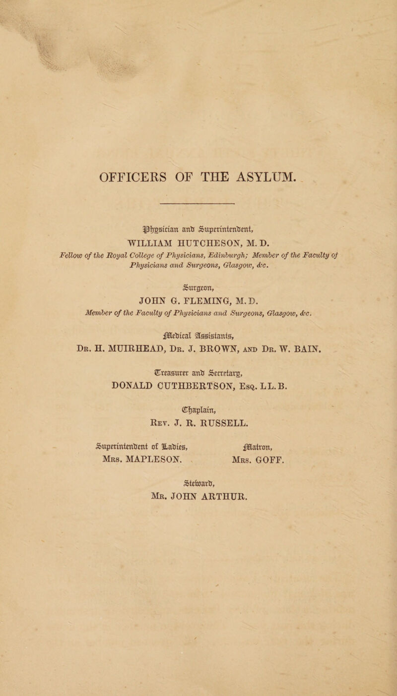 OFFICERS OF THE ASYLUM. P^gsictan anti Superintentient, WILLIAM HUTCHESON, M. D. Fellow of the Royal College of Physicians, Edinburgh; Member of the Faculty of Physicians and Surgeons, Glasgow, &c. Surgeon, JOHN G. FLEMING, M. D. Member of the Faculty of Physicians and Surgeons, Glasgow, &c. iWtctiical Assistants, Dr. H. MUIRHEAD, Dr. J. BROWN, and Dr. W. BAIN. treasurer anti Sccrrtarg, DONALD CUTHBERTSON, Esq. LL.B. (Cfjaptain, Rev. J. R. RUSSELL. Supmntentfent of ILatiies, JKatron, Mrs. MAPLESON. Mrs. GOFF. Stefcmrtr, Mr. JOHN ARTHUR.