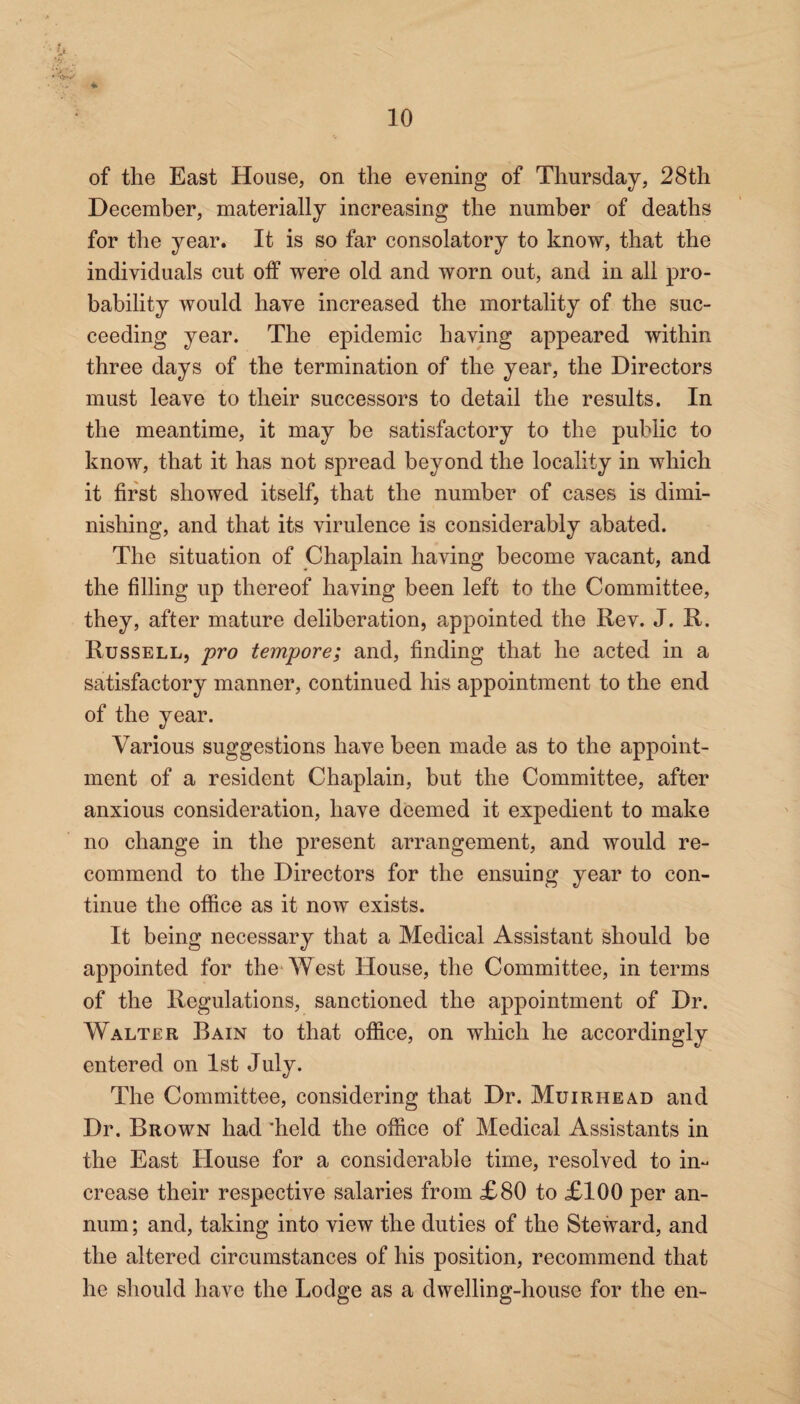 i of the East House, on the evening of Thursday, 28th December, materially increasing the number of deaths for the year. It is so far consolatory to know, that the individuals cut off were old and worn out, and in all pro¬ bability would have increased the mortality of the suc¬ ceeding year. The epidemic having appeared within three days of the termination of the year, the Directors must leave to their successors to detail the results. In the meantime, it may be satisfactory to the public to know, that it has not spread beyond the locality in which it first showed itself, that the number of cases is dimi¬ nishing, and that its virulence is considerably abated. The situation of Chaplain having become vacant, and the filling up thereof having been left to the Committee, they, after mature deliberation, appointed the Rev. J. R. Russell, pro tempore; and, finding that he acted in a satisfactory manner, continued his appointment to the end of the year. Various suggestions have been made as to the appoint¬ ment of a resident Chaplain, but the Committee, after anxious consideration, have deemed it expedient to make no change in the present arrangement, and would re¬ commend to the Directors for the ensuing year to con¬ tinue the office as it now exists. It being necessary that a Medical Assistant should be appointed for the West House, the Committee, in terms of the Regulations, sanctioned the appointment of Dr. Walter Bain to that office, on which he accordingly entered on 1st July. The Committee, considering that Dr. Muirhead and Dr. Brown had 'held the office of Medical Assistants in the East House for a considerable time, resolved to in¬ crease their respective salaries from £80 to £100 per an¬ num ; and, taking into view the duties of the Steward, and the altered circumstances of his position, recommend that he should have the Lodge as a dwelling-house for the en-