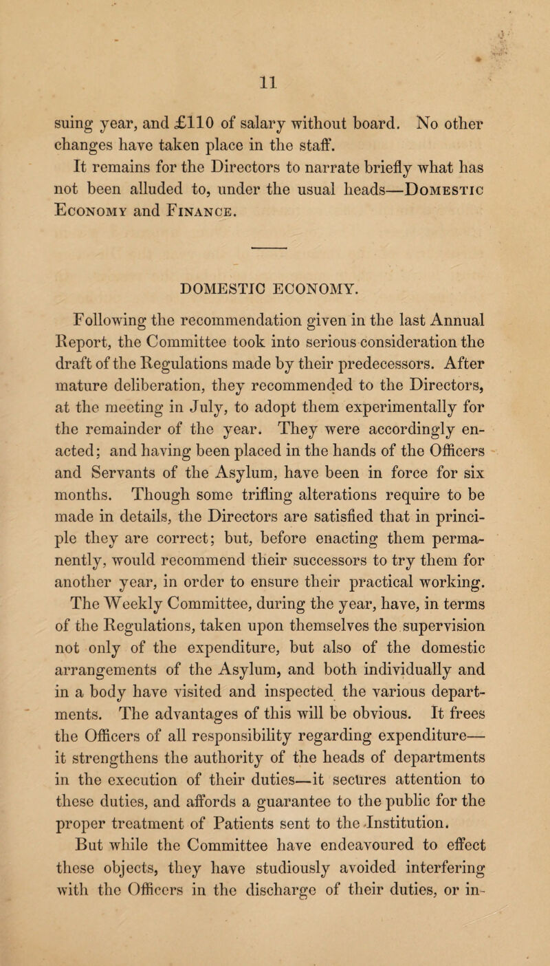 suing year, and £110 of salary without board. No other changes have taken place in the staff. It remains for the Directors to narrate briefly what has not been alluded to, under the usual heads—Domestic Economy and Finance. DOMESTIC ECONOMY. Following the recommendation given in the last Annual Report, the Committee took into serious consideration the draft of the Regulations made by their predecessors. After mature deliberation, they recommended to the Directors, at the meeting in July, to adopt them experimentally for the remainder of the year. They were accordingly en¬ acted ; and having been placed in the hands of the Officers and Servants of the Asylum, have been in force for six months. Though some trifling alterations require to be made in details, the Directors are satisfied that in princi¬ ple they are correct; but, before enacting them perma¬ nently, would recommend their successors to try them for another year, in order to ensure their practical working. The Weekly Committee, during the year, have, in terms of the Regulations, taken upon themselves the supervision not only of the expenditure, but also of the domestic arrangements of the Asylum, and both individually and in a body have visited and inspected the various depart¬ ments. The advantages of this will be obvious. It frees the Officers of all responsibility regarding expenditure— it strengthens the authority of the heads of departments in the execution of their duties—it secures attention to these duties, and affords a guarantee to the public for the proper treatment of Patients sent to the -Institution. But while the Committee have endeavoured to effect these objects, they have studiously avoided interfering with the Officers in the discharge of their duties, or in-