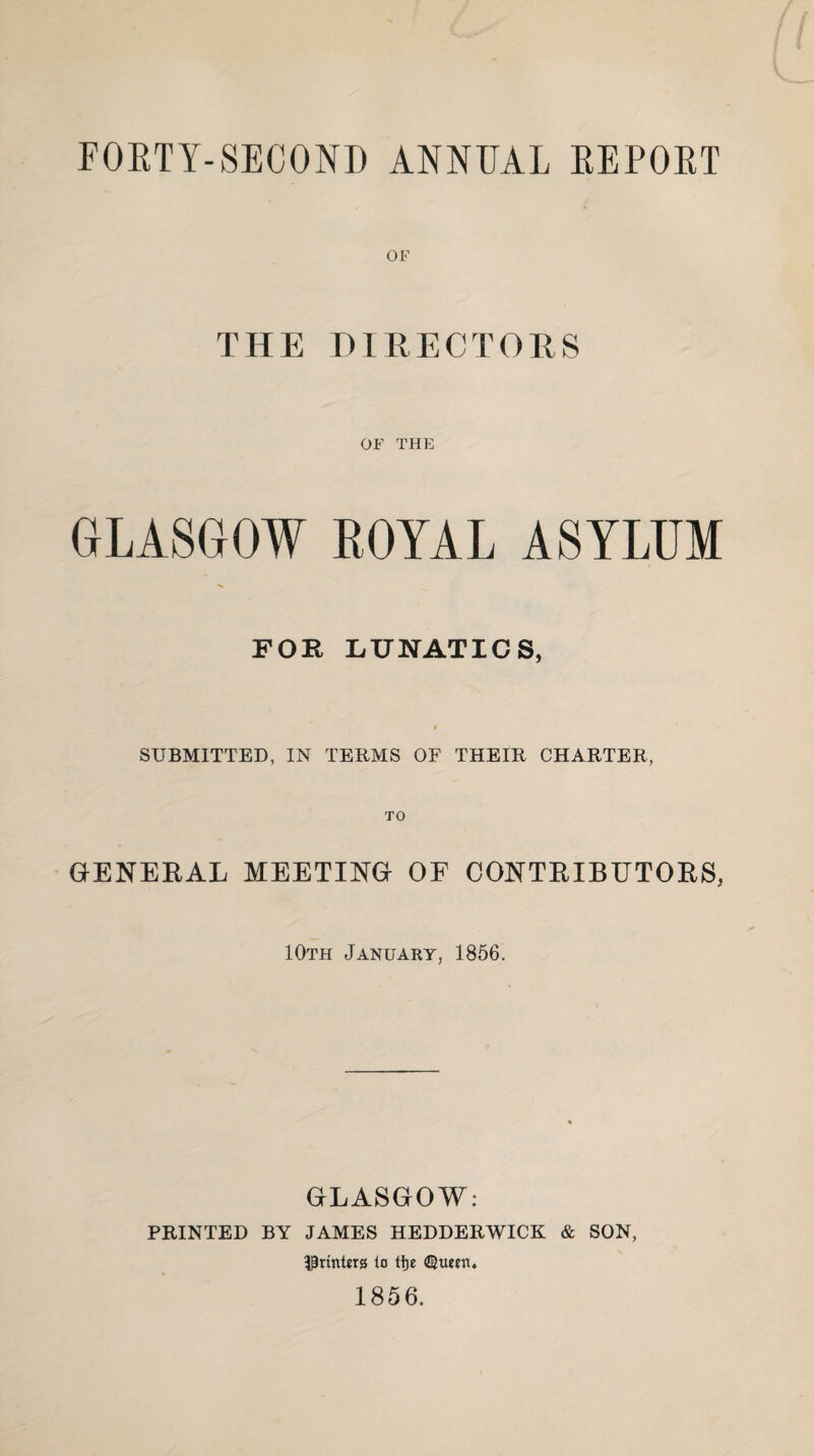 FORTY-SECOND ANNUAL REPORT OF THE DIRECTORS OF THE GLASGOW ROYAL ASYLUM FOR LUNATICS, SUBMITTED, IN TERMS OF THEIR CHARTER, GENERAL MEETING OF CONTRIBUTORS, 10th January, 1856. GLASGOW: PRINTED BY JAMES HEDDERWICK & SON, IPrtnterg lo tfje 1856.
