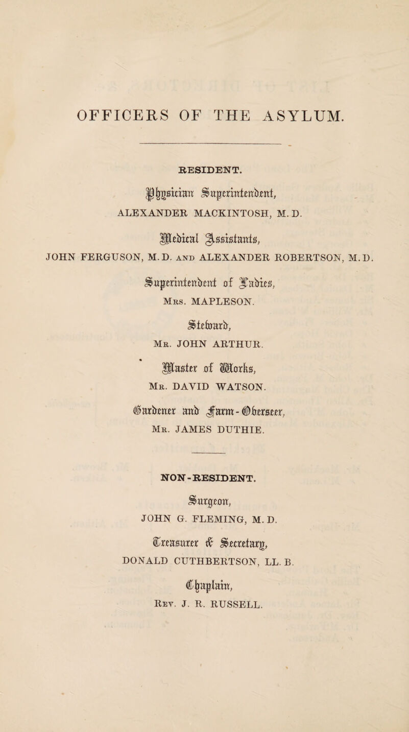 OFFICERS OF THE ASYLUM. RESIDENT. Pjjgstdmt JSupcrati.enbmt, ALEXANDER MACKINTOSH, M. D. Utebixal JOHN FERGUSON, M.D. and ALEXANDER ROBERTSON, M.D. Jsmpmateakaf of Rabies, Mrs. MAPLESON. J^iefuarb, Mr. JOHN ARTHUR. IStaster of 8$torks, Mr. DAVID WATSON. <$arbmr anb Jann - Oteoer, Mr. JAMES DUTHIE. NON-RESIDENT. burgeon, JOHN G. FLEMING, M.D. feaaarer & Hoard arg, DONALD CUTHBERTSON, LL. B, Cjraplam, Rev. J. R. RUSSELL.