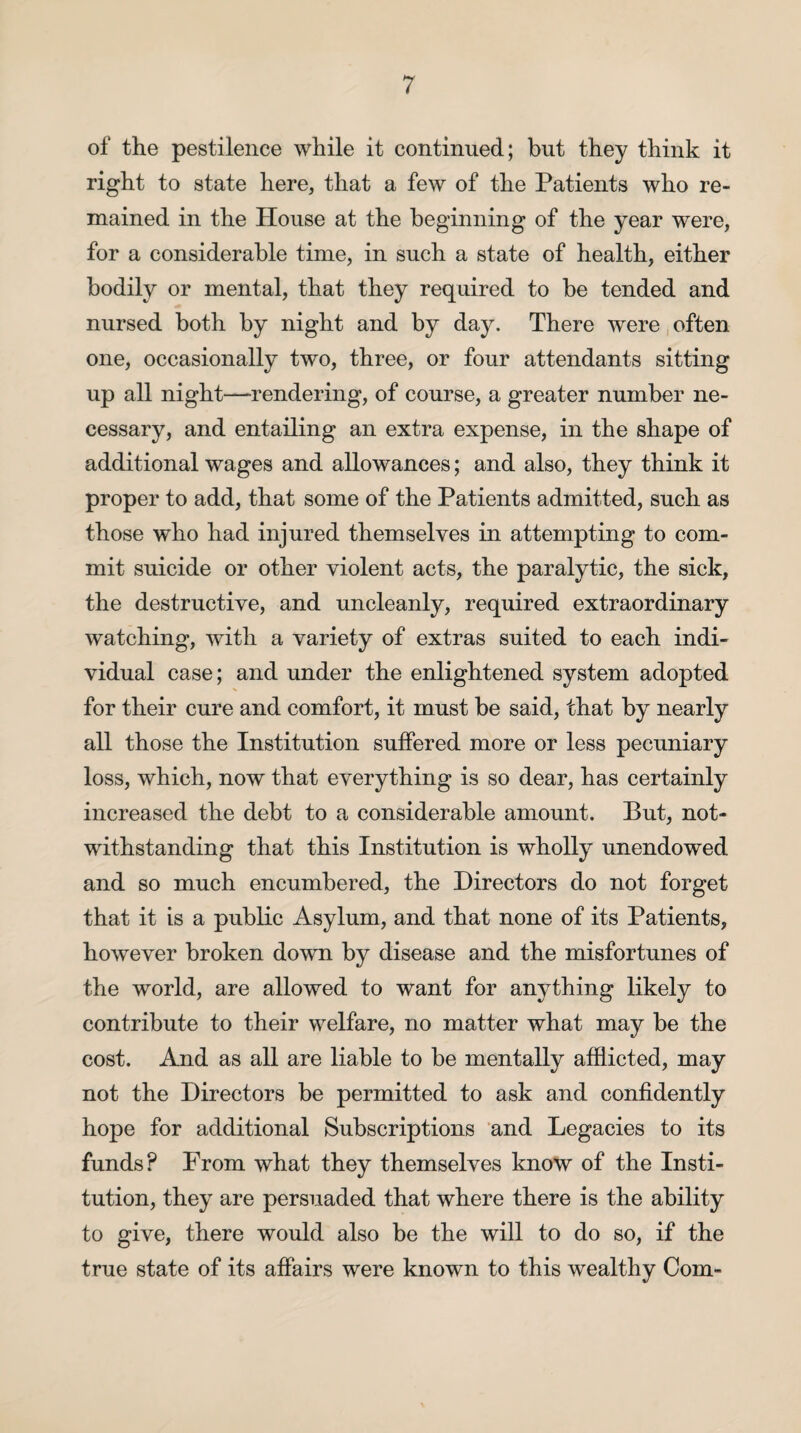 of the pestilence while it continued; but they think it right to state here, that a few of the Patients who re¬ mained in the House at the beginning of the year were, for a considerable time, in such a state of health, either bodily or mental, that they required to be tended and nursed both by night and by day. There were often one, occasionally two, three, or four attendants sitting up all night—rendering, of course, a greater number ne¬ cessary, and entailing an extra expense, in the shape of additional wages and allowances; and also, they think it proper to add, that some of the Patients admitted, such as those who had injured themselves in attempting to com¬ mit suicide or other violent acts, the paralytic, the sick, the destructive, and uncleanly, required extraordinary watching, with a variety of extras suited to each indi¬ vidual case; and under the enlightened system adopted for their cure and comfort, it must be said, that by nearly all those the Institution suffered more or less pecuniary loss, which, now that everything is so dear, has certainly increased the debt to a considerable amount. But, not¬ withstanding that this Institution is wholly unendowed and so much encumbered, the Directors do not forget that it is a public Asylum, and that none of its Patients, however broken down by disease and the misfortunes of the world, are allowed to want for anything likely to contribute to their welfare, no matter what may be the cost. And as all are liable to be mentally afflicted, may not the Directors be permitted to ask and confidently hope for additional Subscriptions and Legacies to its funds? From what they themselves know of the Insti¬ tution, they are persuaded that where there is the ability to give, there would also be the will to do so, if the true state of its affairs were known to this wealthy Com-