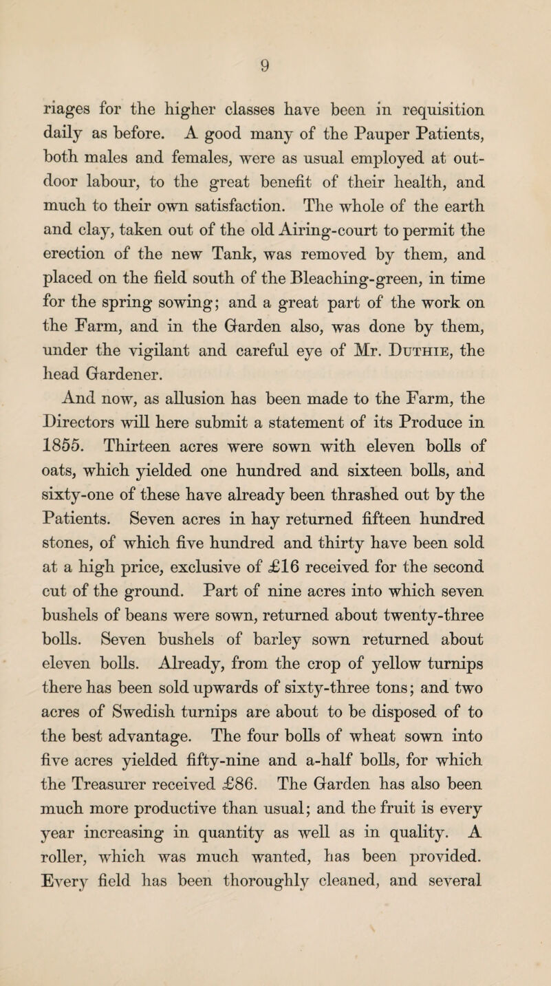 riages for the higher classes have been in requisition daily as before. A good many of the Pauper Patients, both males and females, were as usual employed at out¬ door labour, to the great benefit of their health, and much to their own satisfaction. The whole of the earth and clay, taken out of the old Airing-court to permit the erection of the new Tank, was removed by them, and placed on the field south of the Bleaching-green, in time for the spring sowing; and a great part of the work on the Farm, and in the Garden also, was done by them, under the vigilant and careful eye of Mr. Duthie, the head Gardener. And now, as allusion has been made to the Farm, the Directors will here submit a statement of its Produce in 1855. Thirteen acres were sown with eleven bolls of oats, which yielded one hundred and sixteen bolls, and sixty-one of these have already been thrashed out by the Patients. Seven acres in hay returned fifteen hundred stones, of which five hundred and thirty have been sold at a high price, exclusive of £16 received for the second cut of the ground. Part of nine acres into which seven bushels of beans were sown, returned about twenty-three bolls. Seven bushels of barley sown returned about eleven bolls. Already, from the crop of yellow turnips there has been sold upwards of sixty-three tons; and two acres of Swedish turnips are about to be disposed of to the best advantage. The four bolls of wheat sown into five acres yielded fifty-nine and a-half bolls, for which the Treasurer received £86. The Garden has also been much more productive than usual; and the fruit is every year increasing in quantity as well as in quality. A roller, which was much wanted, has been provided. Every field has been thoroughly cleaned, and several