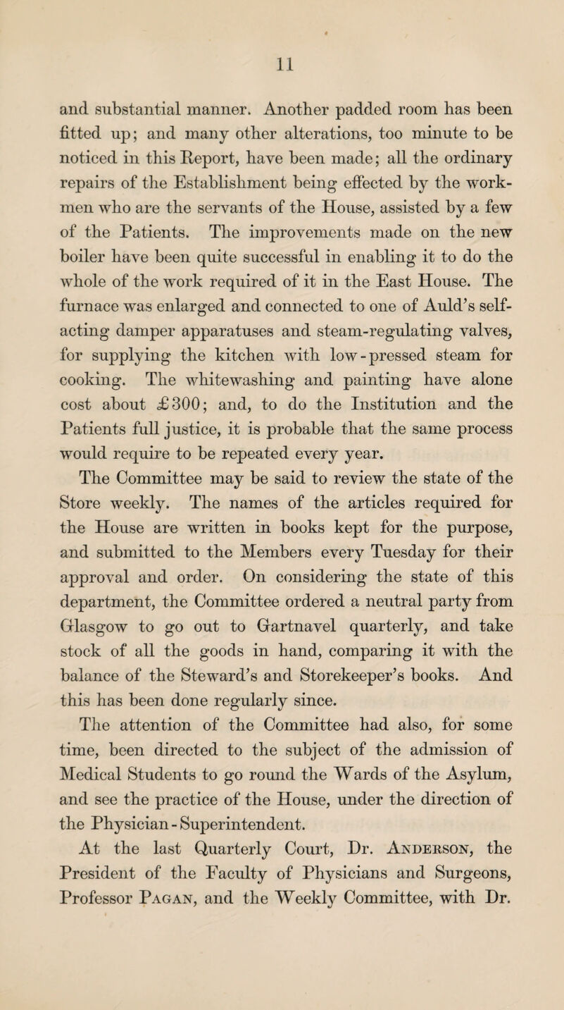and substantial manner. Another padded room has been fitted up; and many other alterations, too minute to be noticed in this Report, have been made; all the ordinary repairs of the Establishment being effected by the work¬ men who are the servants of the House, assisted by a few of the Patients. The improvements made on the new boiler have been quite successful in enabling it to do the whole of the work required of it in the East House. The furnace was enlarged and connected to one of Auld’s self¬ acting damper apparatuses and steam-regulating valves, for supplying the kitchen with low-pressed steam for cooking. The whitewashing and painting have alone cost about <£300; and, to do the Institution and the Patients full justice, it is probable that the same process would require to be repeated every year. The Committee may be said to review the state of the Store weekly. The names of the articles required for the House are written in books kept for the purpose, and submitted to the Members every Tuesday for their approval and order. On considering the state of this department, the Committee ordered a neutral party from Glasgow to go out to Gartnavel quarterly, and take stock of all the goods in hand, comparing it with the balance of the Steward’s and Storekeeper’s books. And this has been done regularly since. The attention of the Committee had also, for some time, been directed to the subject of the admission of Medical Students to go round the Wards of the Asylum, and see the practice of the House, under the direction of the Physician - Superintendent. At the last Quarterly Court, Hr. Anderson, the President of the Faculty of Physicians and Surgeons, Professor Pagan, and the Weekly Committee, with Hr.