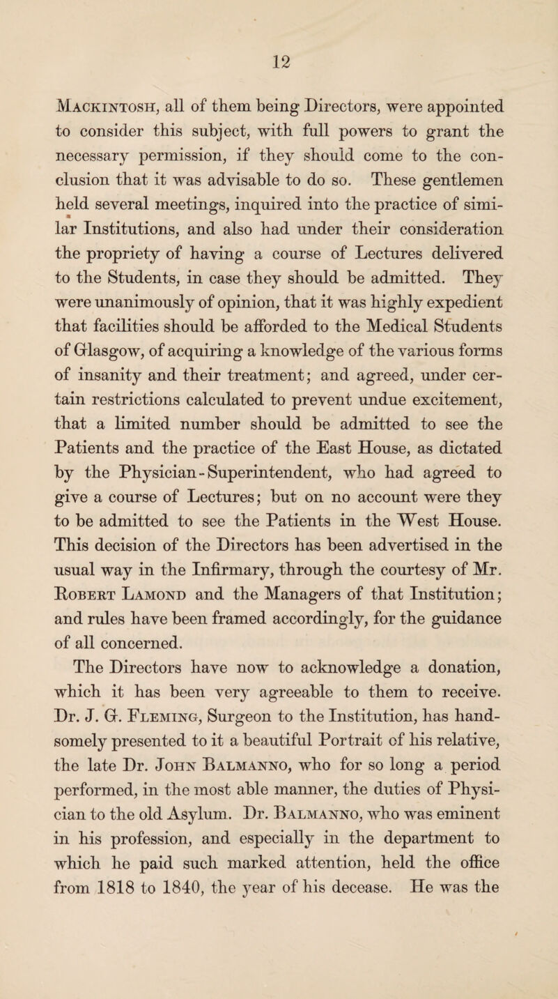 Mackintosh, all of them being Directors, were appointed to consider this subject, with full powers to grant the necessary permission, if they should come to the con¬ clusion that it was advisable to do so. These gentlemen held several meetings, inquired into the practice of simi¬ lar Institutions, and also had under their consideration the propriety of having a course of Lectures delivered to the Students, in case they should be admitted. They were unanimously of opinion, that it was highly expedient that facilities should be afforded to the Medical Students of Glasgow, of acquiring a knowledge of the various forms of insanity and their treatment; and agreed, under cer¬ tain restrictions calculated to prevent undue excitement, that a limited number should be admitted to see the Patients and the practice of the East House, as dictated by the Physician-Superintendent, who had agreed to give a course of Lectures; but on no account were they to be admitted to see the Patients in the West House. This decision of the Directors has been advertised in the usual way in the Infirmary, through the courtesy of Mr. Robert Lamond and the Managers of that Institution; and rules have been framed accordingly, for the guidance of all concerned. The Directors have now to acknowledge a donation, which it has been very agreeable to them to receive. Dr. J. G. Fleming, Surgeon to the Institution, has hand¬ somely presented to it a beautiful Portrait of his relative, the late Dr. John Balmanno, who for so long a period performed, in the most able manner, the duties of Physi¬ cian to the old Asylum. Dr. Balmanno, who was eminent in his profession, and especially in the department to which he paid such marked attention, held the office from 1818 to 1840, the year of his decease. He was the /