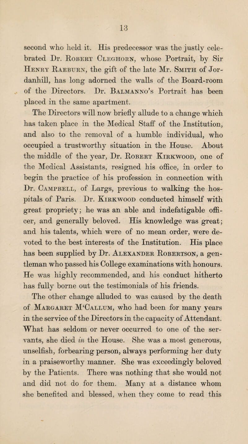 second who held it. His predecessor was the justly cele¬ brated Dr. Robert Cleghorn, whose Portrait, by Sir Henry Raeburn, the gift of the late Mr. Smith of Jor- danhill, has long adorned the walls of the Board-room of the Directors. Dr. Balmanno’s Portrait has been placed in the same apartment. The Directors will now briefly allude to a change which has taken place in the Medical Staff of the Institution, and also to the removal of a humble individual, who occupied a trustworthy situation in the House. About the middle of the year, Dr. Robert Kirkwood, one of the Medical Assistants, resigned his office, in order to begin the practice of his profession in connection with Dr. Campbell, of Largs, previous to walking the hos¬ pitals of Paris. Dr. Kirkwood conducted himself with great propriety; he was an able and indefatigable offi¬ cer, and generally beloved. His knowledge was great; and his talents, which were of no mean order, were de¬ voted to the best interests of the Institution. His place has been supplied by Dr. Alexander Robertson, a gen¬ tleman who passed his College examinations with honours. He was highly recommended, and his conduct hitherto has fully borne out the testimonials of his friends. The other change alluded to was caused by the death of Margaret M‘Callum, who had been for many years in the service of the Directors in the capacity of Attendant. What has seldom or never occurred to one of the ser¬ vants, she died in the House. She was a most generous, unselfish, forbearing person, always performing her duty in a praiseworthy manner. She was exceedingly beloved by the Patients. There was nothing that she would not and did not do for them. Many at a distance whom she benefited and blessed, when they come to read this