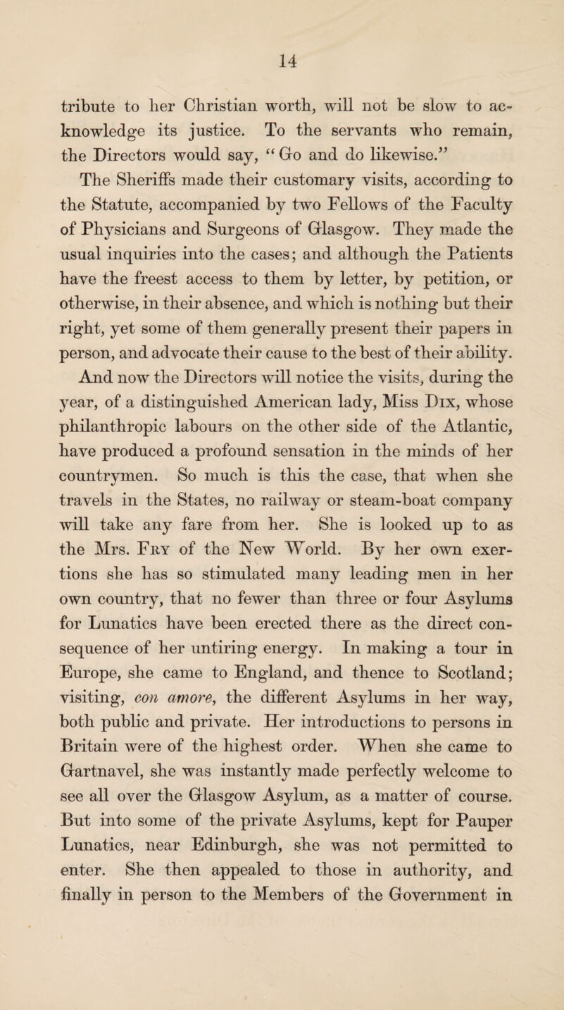 tribute to lier Christian worth, will not be slow to ac¬ knowledge its justice. To the servants who remain, the Directors would say, “ Go and do likewise.” The Sheriffs made their customary visits, according to the Statute, accompanied by two Fellows of the Faculty of Physicians and Surgeons of Glasgow. They made the usual inquiries into the cases; and although the Patients have the freest access to them by letter, by petition, or otherwise, in their absence, and which is nothing but their right, yet some of them generally present their papers in person, and advocate their cause to the best of their ability. And now the Directors will notice the visits, during the year, of a distinguished American lady, Miss Dix, whose philanthropic labours on the other side of the Atlantic, have produced a profound sensation in the minds of her countrymen. So much is this the case, that when she travels in the States, no railway or steam-boat company will take any fare from her. She is looked up to as the Mrs. Fry of the New World. By her own exer¬ tions she has so stimulated many leading men in her own country, that no fewer than three or four Asylums for Lunatics have been erected there as the direct con¬ sequence of her untiring energy. In making a tour in Europe, she came to England, and thence to Scotland; visiting, con amove, the different Asylums in her way, both public and private. Her introductions to persons in Britain were of the highest order. When she came to Gartnavel, she was instantly made perfectly welcome to see all over the Glasgow Asylum, as a matter of course. But into some of the private Asylums, kept for Pauper Lunatics, near Edinburgh, she was not permitted to enter. She then appealed to those in authority, and finally in person to the Members of the Government in