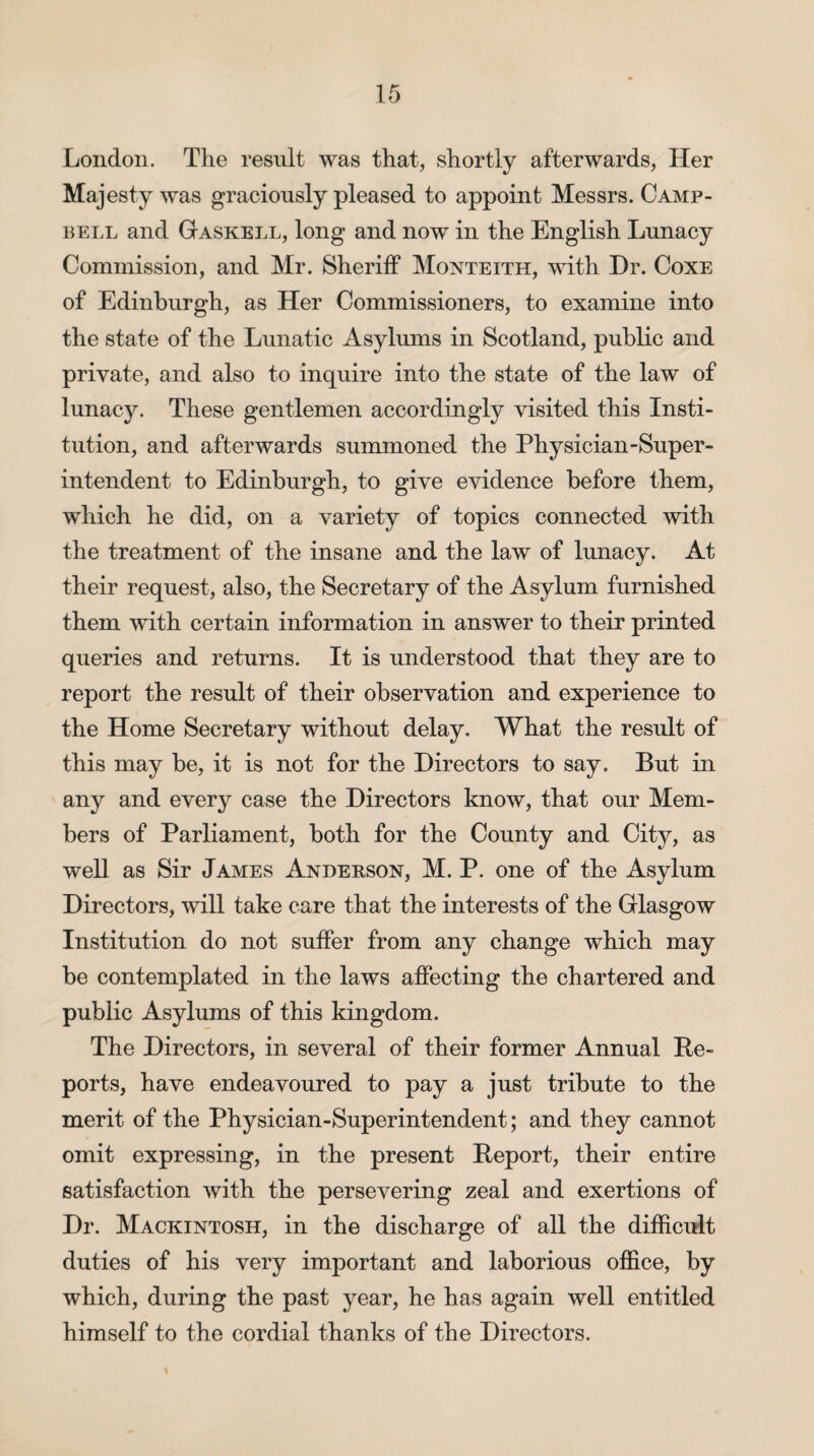 London. The result was that, shortly afterwards, Her Majesty was graciously pleased to appoint Messrs. Camp¬ bell and Gaskell, long and now in the English Lunacy Commission, and Mr. Sheriff Monteith, with Dr. Coxe of Edinburgh, as Her Commissioners, to examine into the state of the Lunatic Asylums in Scotland, public and private, and also to inquire into the state of the law of lunacy. These gentlemen accordingly visited this Insti¬ tution, and afterwards summoned the Physician-Super¬ intendent to Edinburgh, to give evidence before them, which he did, on a variety of topics connected with the treatment of the insane and the law of lunacy. At their request, also, the Secretary of the Asylum furnished them with certain information in answer to their printed queries and returns. It is understood that they are to report the result of their observation and experience to the Home Secretary without delay. What the result of this may be, it is not for the Directors to say. But in any and every case the Directors know, that our Mem¬ bers of Parliament, both for the County and City, as well as Sir James Anderson, M. P. one of the Asylum Directors, will take care that the interests of the Glasgow Institution do not suffer from any change which may be contemplated in the laws affecting the chartered and public Asylums of this kingdom. The Directors, in several of their former Annual De¬ ports, have endeavoured to pay a just tribute to the merit of the Physician-Superintendent; and they cannot omit expressing, in the present Deport, their entire satisfaction with the persevering zeal and exertions of Dr. Mackintosh, in the discharge of all the difficult duties of his very important and laborious office, by which, during the past year, he has again well entitled himself to the cordial thanks of the Directors.