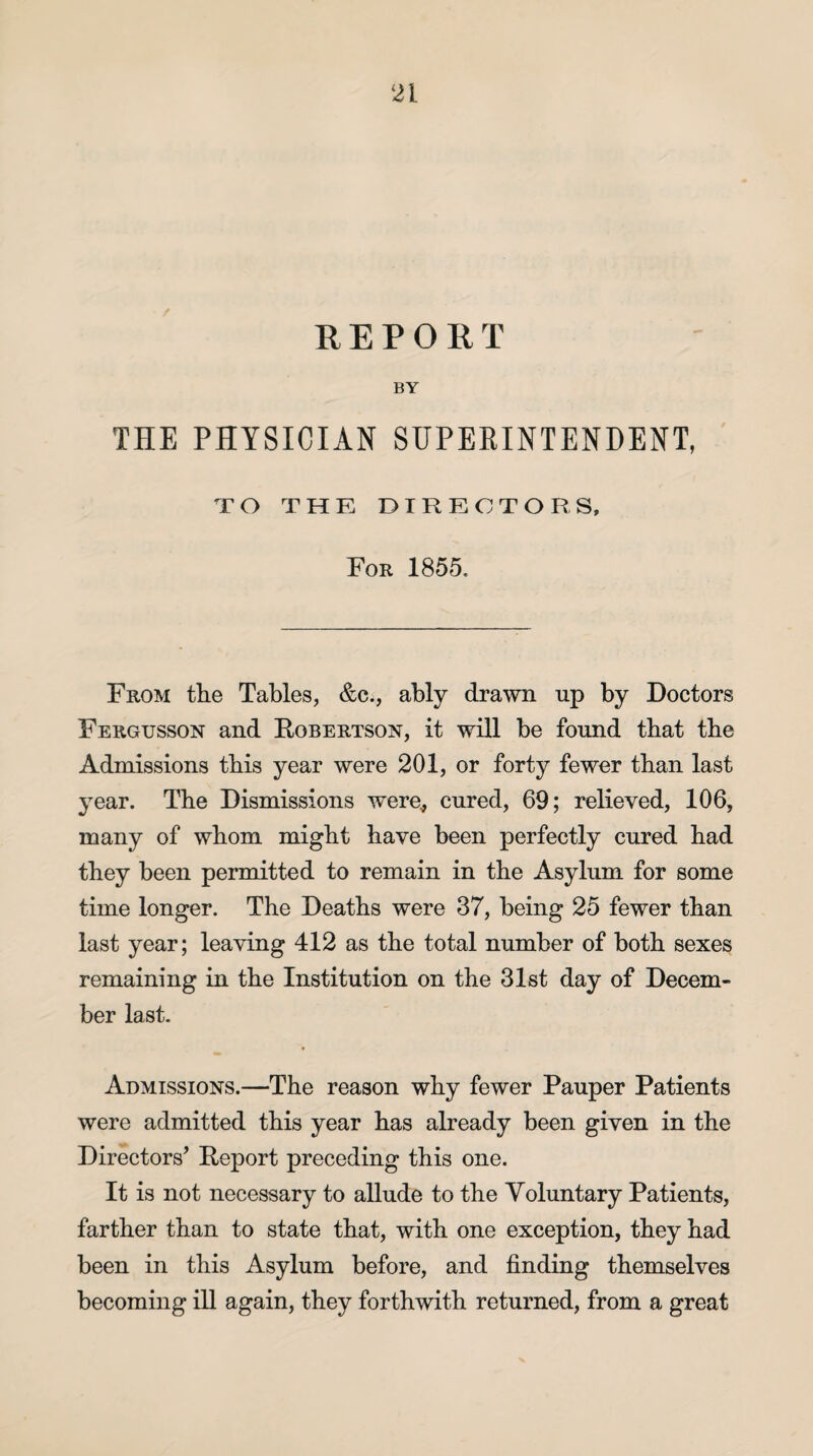 REPORT BY THE PHYSICIAN SUPERINTENDENT, TO THE DIRECTORS, For 1855. From the Tables, &c., ably drawn up by Doctors Fergusson and Robertson, it will be found that the Admissions this year were 201, or forty fewer than last year. The Dismissions were, cured, 69; relieved, 106, many of whom might have been perfectly cured had they been permitted to remain in the Asylum for some time longer. The Deaths were 37, being 25 fewer than last year; leaving 412 as the total number of both sexes remaining in the Institution on the 31st day of Decem¬ ber last. Admissions.—The reason why fewer Pauper Patients were admitted this year has already been given in the Directors’ Report preceding this one. It is not necessary to allude to the Voluntary Patients, farther than to state that, with one exception, they had been in this Asylum before, and finding themselves becoming ill again, they forthwith returned, from a great