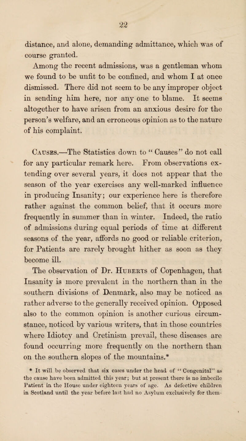 distance, and alone, demanding admittance, which was of course granted. Among the recent admissions, was a gentleman whom we found to be unfit to be confined, and whom I at once dismissed. There did not seem to be any improper object in sending him here, nor any one to blame. It seems altogether to have arisen from an anxious desire for the person’s welfare, and an erroneous opinion as to the nature of his complaint. Causes.—The Statistics down to “ Causes” do not call for any particular remark here. From observations ex¬ tending over several years, it does not appear that the season of the year exercises any well-marked influence in producing Insanity; our experience here is therefore rather against the common belief, that it occurs more frequently in summer than in winter. Indeed, the ratio of admissions during equal periods of time at different seasons of the year, affords no good or reliable criterion, for Patients are rarely brought hither as soon as they become ill. The observation of Dr. Huberts of Copenhagen, that Insanity is more prevalent in the northern than in the southern divisions of Denmark, also may be noticed as rather adverse to the generally received opinion. Opposed also to the common opinion is another curious circum¬ stance, noticed by various writers, that in those countries where Idiotcy and Cretinism prevail, these diseases are found occurring more frequently on the northern than on the southern slopes of the mountains.* * It will be observed that six cases under the head of “ Congenital” as the cause have been admitted this year; but at present there is no imbecile Patient in the House under eighteen years of age. As defective children in Scotland until the year before last had no Asylum exclusively for them-