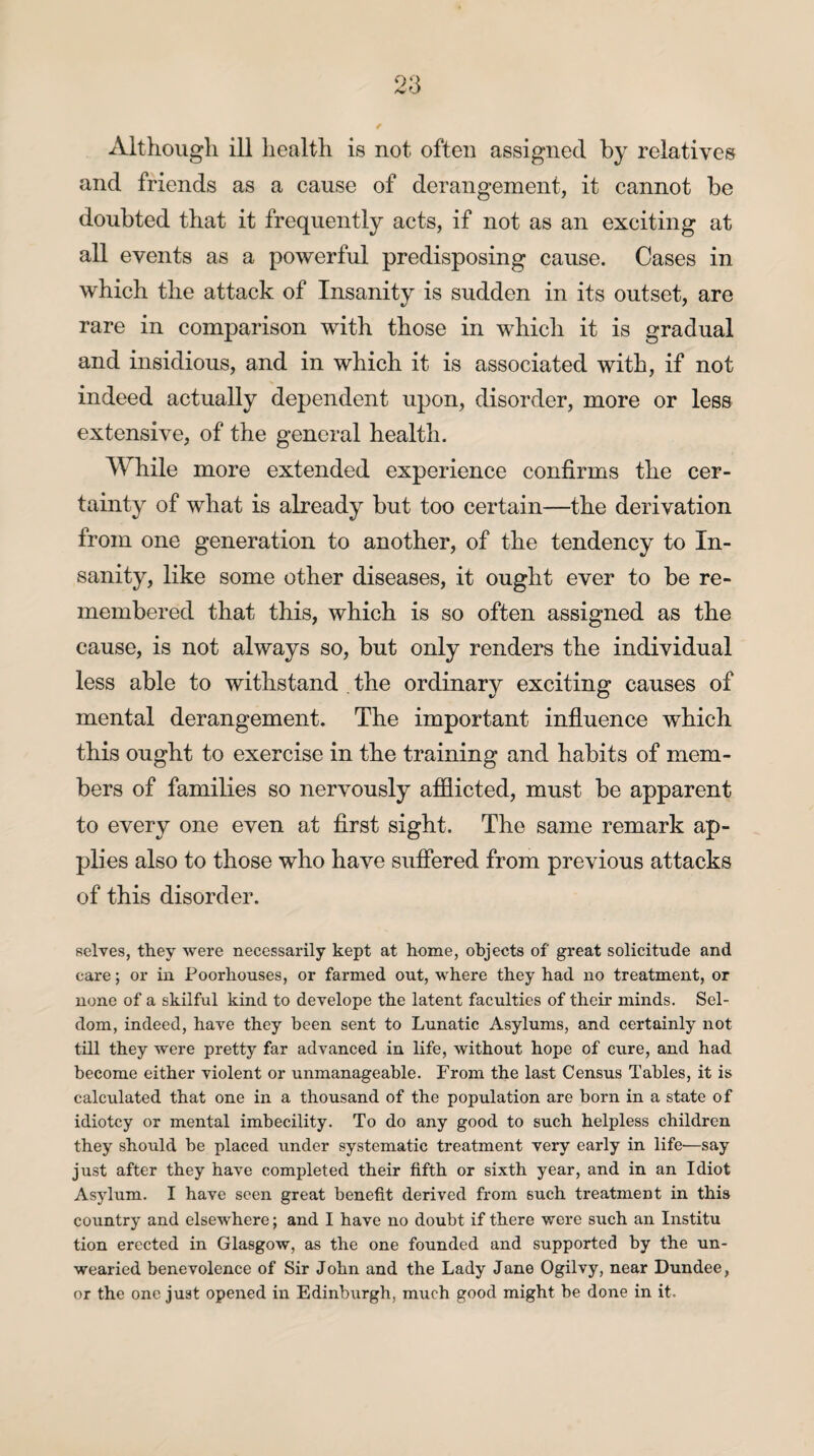 and friends as a cause of derangement, it cannot be doubted that it frequently acts, if not as an exciting at all events as a powerful predisposing cause. Cases in which the attack of Insanity is sudden in its outset, are rare in comparison with those in which it is gradual and insidious, and in which it is associated with, if not indeed actually dependent upon, disorder, more or less extensive, of the general health. While more extended experience confirms the cer¬ tainty of what is already but too certain—the derivation from one generation to another, of the tendency to In¬ sanity, like some other diseases, it ought ever to be re¬ membered that this, which is so often assigned as the cause, is not always so, but only renders the individual less able to withstand . the ordinary exciting causes of mental derangement. The important influence which this ought to exercise in the training and habits of mem¬ bers of families so nervously afflicted, must be apparent to every one even at first sight. The same remark ap¬ plies also to those who have suffered from previous attacks of this disorder. selves, they were necessarily kept at home, objects of great solicitude and care; or in Poorhouses, or farmed out, where they had no treatment, or none of a skilful kind to develope the latent faculties of their minds. Sel¬ dom, indeed, have they been sent to Lunatic Asylums, and certainly not till they were pretty far advanced in life, without hope of cure, and had become either violent or unmanageable. From the last Census Tables, it is calculated that one in a thousand of the population are born in a state of idiotcy or mental imbecility. To do any good to such helpless children they should be placed under systematic treatment very early in life—say just after they have completed their fifth or sixth year, and in an Idiot Asylum. I have seen great benefit derived from such treatment in this country and elsewhere; and I have no doubt if there were such an Institu tion erected in Glasgow, as the one founded and supported by the un¬ wearied benevolence of Sir John and the Lady Jane Ogilvy, near Dundee, or the one just opened in Edinburgh, much good might be done in it.
