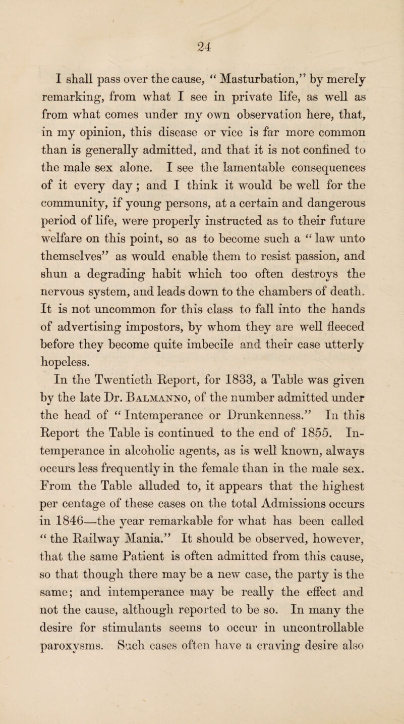 I shall pass over the cause, “ Masturbation,” by merely remarking, from what I see in private life, as well as from what comes under my own observation here, that, in my opinion, this disease or vice is far more common than is generally admitted, and that it is not confined to the male sex alone. I see the lamentable consequences of it every day ; and I think it would be well for the community, if young persons, at a certain and dangerous period of life, were properly instructed as to their future % welfare on this point, so as to become such a “ law unto themselves” as would enable them to resist passion, and shun a degrading habit which too often destroys the nervous system, and leads down to the chambers of death. It is not uncommon for this class to fall into the hands of advertising impostors, by whom they are well fleeced before they become quite imbecile and their case utterly hopeless. In the Twentieth Report, for 1833, a Table was given by the late Dr. Balmanno, of the number admitted under the head of “ Intemperance or Drunkenness.” In this Report the Table is continued to the end of 1855. In¬ temperance in alcoholic agents, as is well known, always occurs less frequently in the female than in the male sex. From the Table alluded to, it appears that the highest per centage of these cases on the total Admissions occurs in 1846—the year remarkable for what has been called “ the Railway Mania.” It should be observed, however, that the same Patient is often admitted from this cause, so that though there may be a new case, the party is the same; and intemperance may be really the effect and not the cause, although reported to be so. In many the desire for stimulants seems to occur in uncontrollable paroxysms. Such cases often have a craving desire also