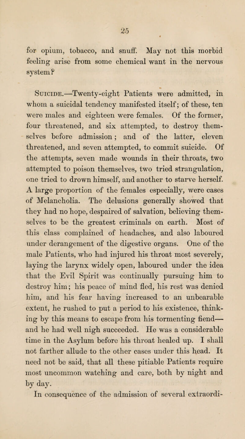 for opium, tobacco, and snuff. May not this morbid feeling arise from some chemical want in the nervous system F Suicide.—Twenty-eight Patients were admitted, in whom a suicidal tendency manifested itself; of these, ten were males and eighteen were females. Of the former, four threatened, and six attempted, to destroy them¬ selves before admission; and of the latter, eleven threatened, and seven attempted, to commit suicide. Of the attempts, seven made wounds in their throats, two attempted to poison themselves, two tried strangulation, one tried to drown himself, and another to starve herself. A large proportion of the females especially, were cases of Melancholia. The delusions generally showed that they had no hope, despaired of salvation, believing them¬ selves to be the greatest criminals on earth. Most of this class complained of headaches, and also laboured under derangement of the digestive organs. One of the male Patients, who had injured his throat most severely, laying the larynx widely open, laboured under the idea that the Evil Spirit was continually pursuing him to destroy him; his peace of mind fled, his rest was denied him, and his fear having increased to an unbearable extent, he rushed to put a period to his existence, think¬ ing by this means to escape from his tormenting fiend— and he had well nigh succeeded. He was a considerable time in the Asylum before his throat healed up. I shall not farther allude to the other cases under this head. It need not be said, that all these pitiable Patients require most uncommon watching and care, both by night and by day. In consequence of the admission of several extraordi-