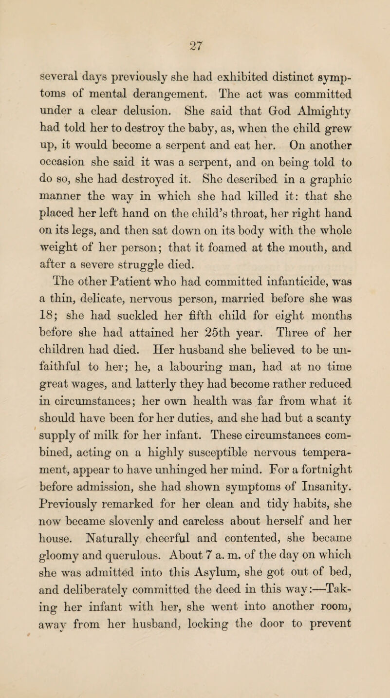 several days previously she had exhibited distinct symp¬ toms of mental derangement. The act was committed under a clear delusion. She said that God Almighty had told her to destroy the baby, as, when the child grew up, it would become a serpent and eat her. On another occasion she said it was a serpent, and on being told to do so, she had destroyed it. She described in a graphic manner the way in which she had killed it: that she placed her left hand on the child’s throat, her right hand on its legs, and then sat down on its body with the whole weight of her person; that it foamed at the mouth, and after a severe struggle died. The other Patient who had committed infanticide, was a thin, delicate, nervous person, married before she was 18; she had suckled her fifth child for eight months before she had attained her 25th year. Three of her children had died. Her husband she believed to be un¬ faithful to her; he, a labouring man, had at no time great wages, and latterly they had become rather reduced in circumstances; her own health was far from what it should have been for her duties, and she had but a scanty supply of milk for her infant. These circumstances com¬ bined, acting on a highly susceptible nervous tempera¬ ment, appear to have unhinged her mind. For a fortnight before admission, she had shown symptoms of Insanity. Previously remarked for her clean and tidy habits, she now became slovenly and careless about herself and her house. Naturally cheerful and contented, she became gloomy and querulous. About 7 a. m. of the day on which she was admitted into this Asylum, she got out of bed, and deliberately committed the deed in this way:—Tak¬ ing her infant with her, she went into another room, awav from her husband, locking the door to prevent