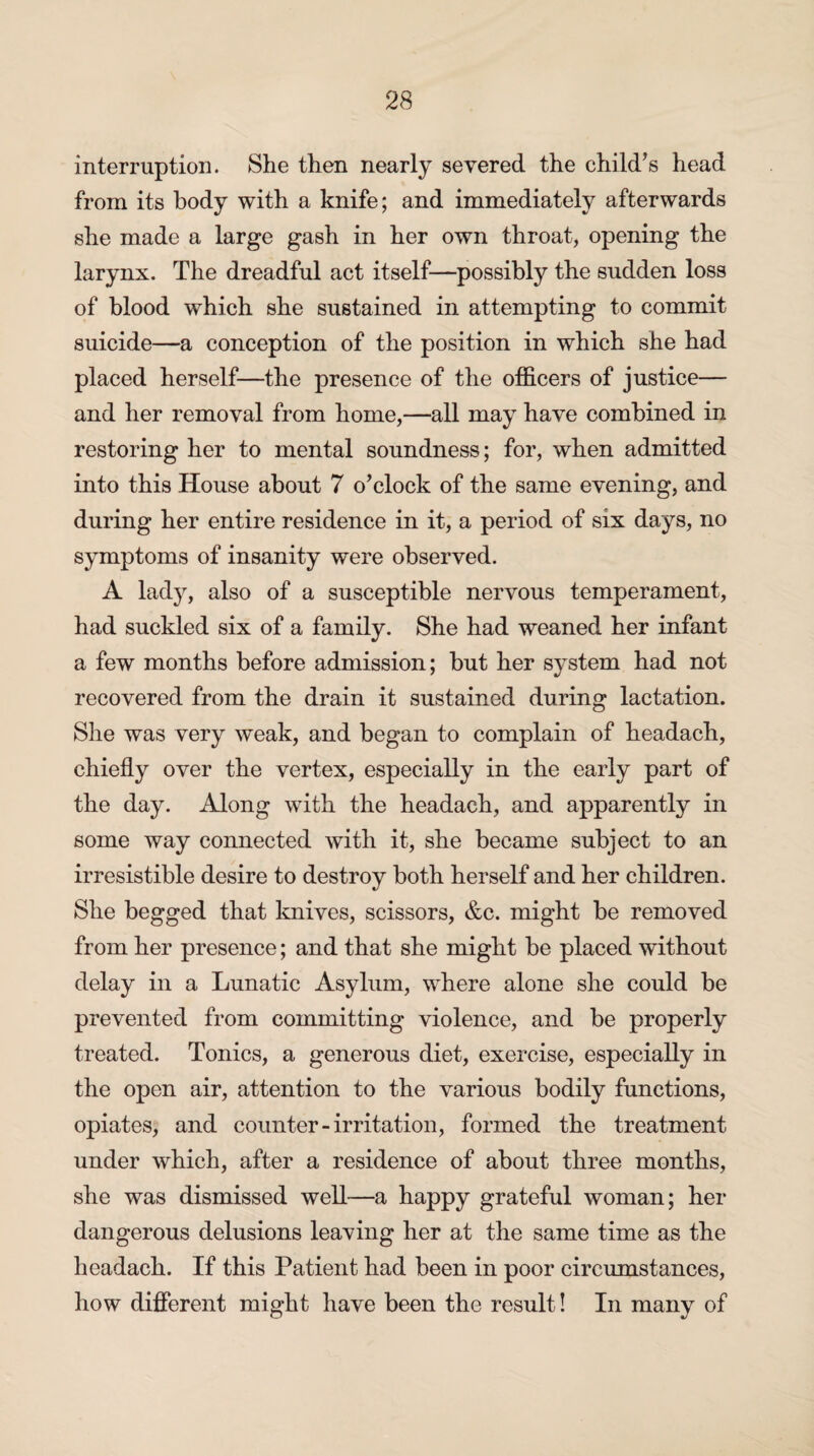 interruption. She then nearly severed the child’s head from its body with a knife; and immediately afterwards she made a large gash in her own throat, opening the larynx. The dreadful act itself—possibly the sudden loss of blood which she sustained in attempting to commit suicide—a conception of the position in which she had placed herself—the presence of the officers of justice— and her removal from home,—all may have combined in restoring her to mental soundness; for, when admitted into this House about 7 o’clock of the same evening, and during her entire residence in it, a period of six days, no symptoms of insanity were observed. A lady, also of a susceptible nervous temperament, had suckled six of a family. She had weaned her infant a few months before admission; but her system had not recovered from the drain it sustained during lactation. She was very weak, and began to complain of headach, chiefly over the vertex, especially in the early part of the day. Along with the headach, and apparently in some way connected with it, she became subject to an irresistible desire to destroy both herself and her children. She begged that knives, scissors, &c. might be removed from her presence; and that she might be placed without delay in a Lunatic Asylum, where alone she could be prevented from committing violence, and be properly treated. Tonics, a generous diet, exercise, especially in the open air, attention to the various bodily functions, opiates, and counter-irritation, formed the treatment under which, after a residence of about three months, she was dismissed well—a happy grateful woman; her dangerous delusions leaving her at the same time as the headach. If this Patient had been in poor circumstances, how different might have been the result! In many of