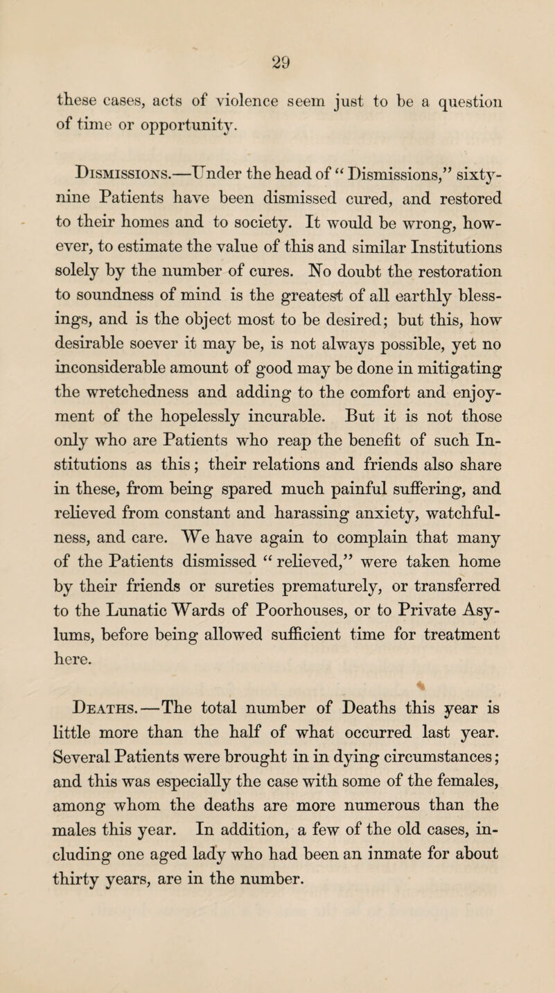 these cases, acts of violence seem just to be a question of time or opportunity. Dismissions.—Under the head of “ Dismissions,” sixty- nine Patients have been dismissed cured, and restored to their homes and to society. It would be wrong, how¬ ever, to estimate the value of this and similar Institutions solely by the number of cures. Ho doubt the restoration to soundness of mind is the greatest of all earthly bless¬ ings, and is the object most to be desired; but this, how desirable soever it may be, is not always possible, yet no inconsiderable amount of good may be done in mitigating the wretchedness and adding to the comfort and enjoy¬ ment of the hopelessly incurable. But it is not those only who are Patients who reap the benefit of such In¬ stitutions as this; their relations and friends also share in these, from being spared much painful suffering, and relieved from constant and harassing anxiety, watchful¬ ness, and care. We have again to complain that many of the Patients dismissed “ relieved,” were taken home by their friends or sureties prematurely, or transferred to the Lunatic Wards of Poorhouses, or to Private Asy¬ lums, before being allowed sufficient time for treatment here. Deaths.—The total number of Deaths this year is little more than the half of what occurred last year. Several Patients were brought in in dying circumstances; and this was especially the case with some of the females, among whom the deaths are more numerous than the males this year. In addition, a few of the old cases, in¬ cluding one aged lady who had been an inmate for about thirty years, are in the number.