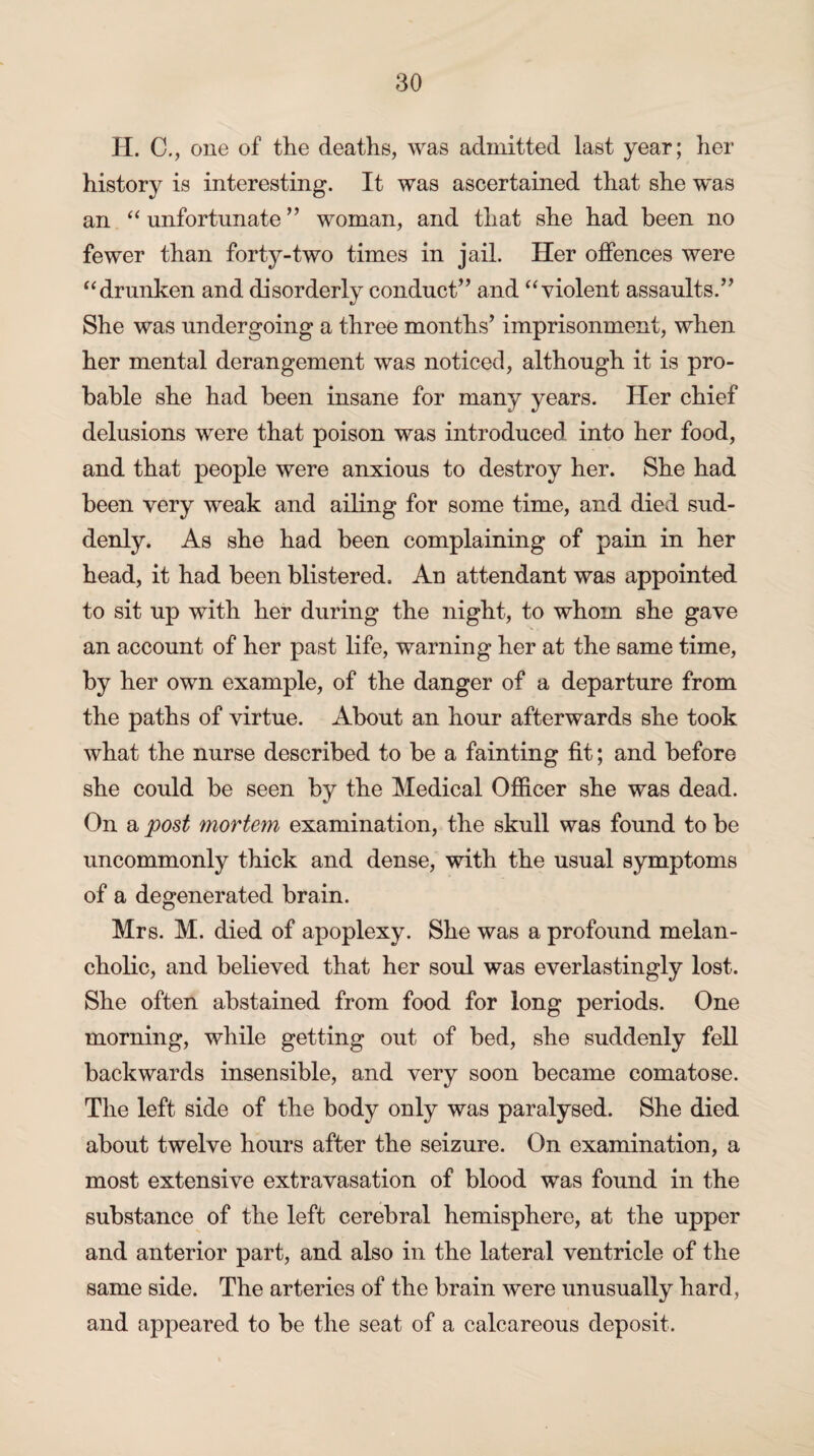 H. C., one of the deaths, was admitted last year; her history is interesting. It was ascertained that she was an “ unfortunate ” woman, and that she had been no fewer than forty-two times in jail. Her offences were “drunken and disorderly conduct’’ and “ violent assaults.” She was undergoing a three months’ imprisonment, when her mental derangement was noticed, although it is pro¬ bable she had been insane for many years. Her chief delusions were that poison was introduced into her food, and that people were anxious to destroy her. She had been very weak and ailing for some time, and died sud¬ denly. As she had been complaining of pain in her head, it had been blistered. An attendant was appointed to sit up with her during the night, to whom she gave an account of her past life, warning her at the same time, by her own example, of the danger of a departure from the paths of virtue. About an hour afterwards she took what the nurse described to be a fainting fit; and before she could be seen by the Medical Officer she was dead. On a post mortem examination, the skull was found to be uncommonly thick and dense, with the usual symptoms of a degenerated brain. Mrs. M. died of apoplexy. She was a profound melan¬ cholic, and believed that her soul was everlastingly lost. She often abstained from food for long periods. One morning, while getting out of bed, she suddenly fell backwards insensible, and very soon became comatose. The left side of the body only was paralysed. She died about twelve hours after the seizure. On examination, a most extensive extravasation of blood was found in the substance of the left cerebral hemisphere, at the upper and anterior part, and also in the lateral ventricle of the same side. The arteries of the brain were unusually hard, and appeared to be the seat of a calcareous deposit.