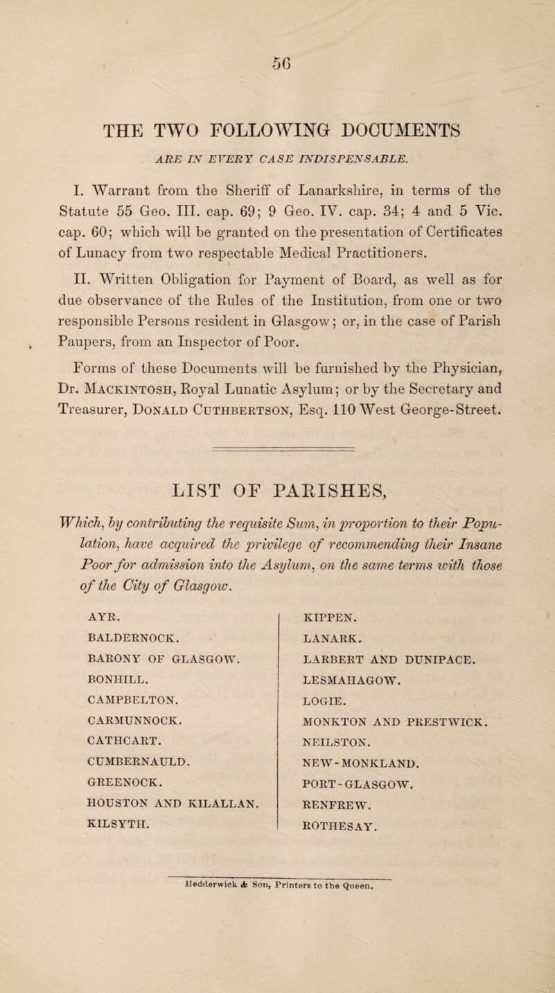 THE TWO FOLLOWING DOCUMENTS ARE IN EVERY CASE INDISPENSABLE. I. Warrant from the Sheriff of Lanarkshire, in terms of the Statute 55 Geo. III. cap. 69; 9 Geo. IV. cap. 34; 4 and 5 Vic. cap. 60; which will be granted on the presentation of Certificates of Lunacy from two respectable Medical Practitioners. II. Written Obligation for Payment of Board, as well as for due observance of the Rules of the Institution, from one or two responsible Persons resident in Glasgow; or, in the case of Parish Paupers, from an Inspector of Poor. Forms of these Documents will be furnished by the Physician, Dr. Mackintosh, Royal Lunatic Asylum; or by the Secretary and Treasurer, Donald Cuthbertson, Esq. 110 West George-Street. LIST OF PARISHES, Which, hy contributing the requisite Sum, in 'proportion to their Popu¬ lation, have acquired the privilege of recommending their Insane Poor for admission into the Asylum, on the same terms with those of the City of Glasgow. AYR. BALDERNOCK. BARONY OF GLASGOW. BONHILL. CAMPBELTON. CARMUNNOCK. CATHCART. CUMBERNAULD. GREENOCK. HOUSTON AND KILALLAN. KILSYTH. KIPPEN. LANARK. LARBERT AND DUNIPACE. LESMAHAGOW. LOGIE. MONKTON AND PRESTWICK. NEILSTON. NEW-MONKLAND. PORT-GLASGOW. RENFREW. ROTHESAY. Hedrterwick «fe Son, Printers to the Queen.
