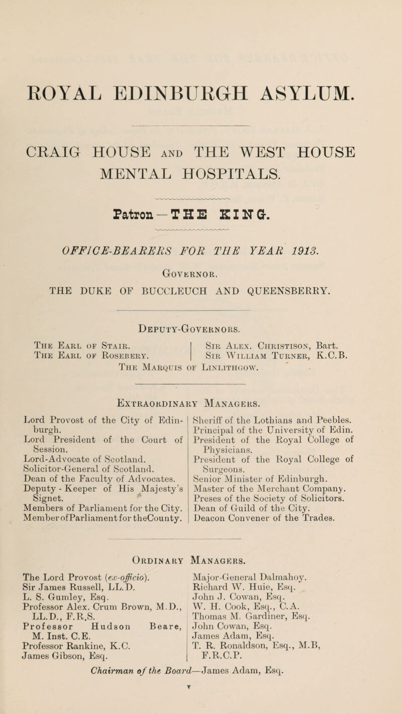 ROYAL EDINBURGH ASYLUM CRAIG HOUSE and THE WEST HOUSE MENTAL HOSPITALS. Patron — THE ZING. OFFICE-BEARERS FOR THE YEAR 1913. Governor. THE DUKE OF BUCCLEUCH AND QUEENSBERBY. Deputy-Governors. The Earl of Stair. Sir Alex. Cilristison, Bart. The Earl of Rosebery. Sir William Turner, K.C.B. The Marquis of Linlithgow. Extraordinary Managers. Lord Provost of the City of Edin¬ burgh. Lord President of the Court of Session. Lord-Advocate of Scotland. Solicitor-General of Scotland. Dean of the Faculty of Advocates. Deputy - Keeper of His Majesty’s Signet. Members of Parliament for the City. Member of Parliament for theCounty. Sheriff of the Lothians and Peebles. Principal of the University of Edin. President of the Royal College of Physicians. President of the Royal College of Surgeons. Senior Minister of Edinburgh. Master of the Merchant Company. Preses of the Society of Solicitors. Dean of Guild of the City. Deacon Convener of the Trades. Ordinary Managers. The Lord Provost (ex-officio). Sir James Russell, LL. D. L. S. Gumley, Esq. Professor Alex. Crum Brown, M.D., LL.D., F.R.S. Professor Hudson Beare, M. Inst. C.E. Professor Rankine, K.C. James Gibson, Esq. Major-General Dalmahoy. Richard W. Huie, Esq. John J. Cowan, Esq. W. H. Cook, Esq., C.A. Thomas M. Gardiner, Esq. John Cowan, Esq. James Adam, Esq. T. R. Ronaldson, Esq., M.B, F.R.C.P. Chairman of the Board—James Adam, Esq.